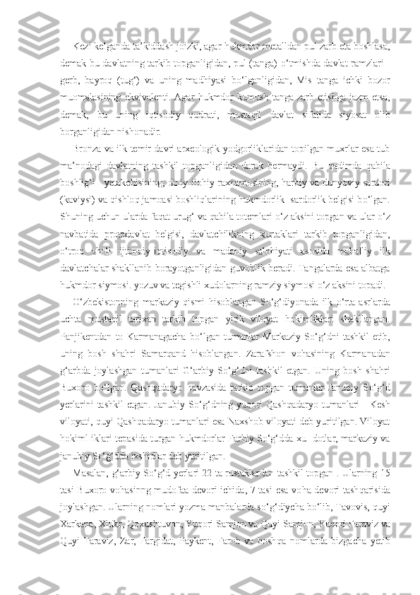 Kezi kelganda ta’kiddash joizki, agar  h ukmdor metalldan pul zarb eta boshlasa,
demak bu davlatning tarkib topganligidan, pul (tanga)   o‘ tmishda davlat ramzlari -
gerb,   bayro q   (tu g‘ )   va   uning   mad h iyasi   b o‘ lganligidan,   Mis   tanga   ichki   bozor
muomalasining   ekvivalenti.   Agar   h ukmdor   kumush   tanga   zarb   etishga   jazm   etsa,
demak,   bu   uning   iqt isodiy   q udrati,   musta q il   davlat   sifatida   siyosat   olib
borganligidan nishonadir.
Bronza va ilk temir davri arxeologik yodgorliklaridan topilgan muxrlar esa tub
ma’nodagi   davlatning   tashkil   topganligidan   darak   bermaydi.   Bu   q adimda   q abila
boshli g‘ i - yetakchisining, diniy-ilo h iy raxnamosining,   h arbiy va dunyoviy sardori
(kaviysi) va  q ishlo q  jamoasi boshli q larining  h ukmdorlik  sardorlik belgisi b o‘ lgan.
Shuning uchun ularda fa q at uru g‘  va  q abila totemlari  o‘ z aksini topgan va ular  o‘ z
navbatida   protodavlat   belgisi,   davlatchilikning   kurtaklari   tarkib   topganligidan,
o‘ tro q   a h oli   ijtimoiy-i q tisodiy   va   madaniy   salo h iyati   asosida   ma h alliy   ilk
davlatchalar shakllanib borayotganligidan guvo h lik beradi. Tangalarda esa albatga
h ukmdor si y mosi. yozuv va tegishli xudolarning ramziy siymosi  o‘ z aksini topadi.
O‘ zbekistonning   markaziy   q ismi   h isoblangan   S o‘g‘ diyonada   ilk   o‘ rta   asrlarda
uchta   musta q il   tarixan   tarkib   topgan   yirik   viloyat   h okimliklari   shakllangan.
Panjikentdan   to   Karmanagacha   b o‘ lgan   tumanlar   Markaziy   S o‘g‘ dni   tashkil   etib,
u nin g   bosh   sha h ri   Sama rq and   h isoblangan.   Zarafshon   vo h asining   Karma na dan
g‘ arbda   joylashgan   tumanlari   G‘ arbiy   S o‘g‘ dni   tashkil   etgan.   Uning   bosh   sha hri
Buxoro   b o‘ lgan.   Q ash q adaryo   h avzasida   tarkib   topgan   tumanlar   Janubiy   S o‘g‘ d
yerlarini  tashkil  etgan.   Janubiy  S o‘g‘ dning  yu q ori   Q ash q adaryo  tumanlari  -   Kesh
viloyati,  q uyi   Q ash q adaryo tumanlari esa Naxshob viloyati deb yuritilgan. Viloyat
h okiml iklari tepasida turgan   h ukmdorlar Farbiy S o‘g‘ dda xu- dotlar, markaziy va
janubiy S o‘g‘ dda ixshidlar deb yuritilgan.
Masalan,   g‘ arbiy S o‘g‘ d yerlari 22 ta rustaklardan tashkil topgan 1
. Ularning 15
tasi Buxoro vo h asinng mudofaa devori ichida, 7 tasi  esa vo h a devori tash q arisida
joylashgan. Ularning nomlari yozma manbalarda s o‘g‘ diycha b o‘ lib, Tavovis,  q uyi
Xarkana, Xitfar,  Q oxushtuvon, Yu q ori Samjon va  Qu yi Samjon, Yu q ori Faraviz va
Q uyi   Faraviz,   Zar,   Fargidat,   Paykent,   Farob   va   bosh q a   nomlarda   bizgacha   yetib 