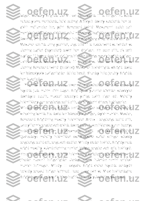 kelgan.   Markaziy   S o‘g‘ dda   ular   VII   asr   o‘ rtn     alarida   11   ta   b o‘ lgan.   Bu   xa q da
nafa q at   yozma   man balarda,   balki   q adimgi   Afrosiyob   devoriy   suratlarida   h am   te-
gishli   ma’lumotlar   bor,   ya’ni   Samar q and   ixshidi   Varxumanni   q utlab   turli
mamlakatlardan kelgan  elchilarni   q abul  marosimi g a ba g‘ ishlangan  sho h ona saroy
devorida, uning taxti ravonda  o‘ tirgan  h olati rang-barang chizgilarda aks ettirilgan.
Varxuma n   atrofida   uning   ya q inlari,   unga   tobe   11   ta   rustak   ixshid   va   ix ridlari   va
ularning   tu g‘ lari   (bayro q lari)   tasviri   h am   ch i zilgan.   Bir   q ator   q ilib,   tik   terib
q uyilgan 11 bayro q  dastalari  q izil lenta bilan bir-birlariga ramziy bo g‘ lab  q uyilgan.
Ushbu   manzara   Markaziy   S o‘g‘ dda   11   ta   ixshid   va   ixridliklar   b o‘ lganligi   va
ularning   Samar q and   ixshidi   (podshosi)   Varxuman   boshchiligida   «S o‘g‘ d   davlat
konfederatsiyasi»   tuzilganligidan   dalolat   beradi.   Shunday   h olat   janubiy   S o‘g‘ dda
h am kuzatiladi.
Yu q orida   ta ’ kidlaganimizdek,   tovar-pul   munosabatlari   mamlakat   i q tisodiy
h ayotida   juda   mu h im   o‘ rin   tutgan.   S o‘g‘ diyona   yunonlar   ta’siridan   salavk iy lar
davridayo q   q utulib,   musta q il   tara qq iyot   y o‘ liga   tushib   olgan   edi.   Ma h alliy
h okimliklar yunon tangalariga ta q lid  q ilib,  o‘ z tangalarini chi q ara boshlaganlar.
Milod d an   avvalgi   I   asrda   S o‘g‘ d d a   topilgan   tangalar   taxliliga   k o‘ ra,   Zarafshon
vo h asining kamida 3 ta davlat konfederatsiya si  b o‘ lgan, deyish mumkin. Masalan,
Samar q and   S o‘g‘ dining   maxalliy   h okimliklari   Antiox   I   tangalariga   ta q lid   q ilib,
uzo q  yillar m is  tangalar zarb etishda davom etadi. Buxoroliklar esa yunon-ba q triya
podsholaridan   Yevtidem   tetradraxmasiga   ta q lid   q ilib   pul   chi q aradilar.
Qa sh q adaryo   ma h alliy   h okimliklari   esa   Alek sandr   sur’ati   solingan   salavkiy
tangalariga ta q lid etib, tanga zarb etadilar. Milodiy eradan boshlab, S o‘g‘ diyonada
s o‘g‘ d   maxalliy   xukmdorlarining   nomlari   bitilgan   tangalar   zarb   etila   boshlaydi.
Bir oq ,   ulardagi   yozuv   va   ma h alliy   h okimlarning   sur’atlari   juda   sifatsiz   va   texnik
ji h atdan   nu q sonli   b o‘ lganligidan   ulardagi   bironta   h ukmdor   nomini   ani q lash
mumkin   b o‘ lmagan.   Milodiy   III   a s rgacha   S o‘g‘ d   sha h ar   h ayotida   q andaydir
i q tisodiy   tanazzul   b o‘ lgan   k o‘ rinadi.   Fa q at   III   asr   oxiri   va   IV   asr   boshlaridagina
S o‘g‘ d   h ayotida   Ipak   y o‘ li   bilan   bo g‘ lik   i q tisodiy   yuksalishlar   yuz   beradi.   Bu 