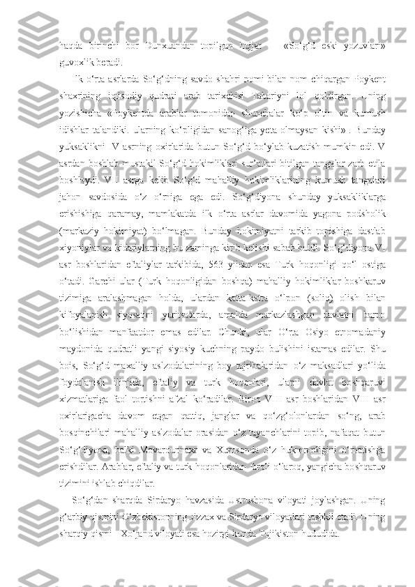 h a q da   birinchi   bor   Dunxuandan   topilgan   h ujjat   —   «S o‘g‘ d   eski   yozuvlari»
guvoxlik beradi.
Ilk   o‘ rta   a s rlarda   S o‘g‘ dning  savdo   sha h ri   nomi   bilan   nom   chi q argan  Poykent
shaxrining   i q tisodiy   q udrati   arab   tarixchisi   Tabariyni   lol   q oldirgan.   Uning
yozishicha   «Poykentda   arablar   tomonidan   shunchalar   k o‘ p   oltin   va   kumush
idishlar   talandiki.   ularning   k o‘ pligidan   sano g‘ iga   yeta   olmaysan   kishi» 1
.   Bunday
yuksaklikni   IV   a s rning   oxirlarida   butun   S o‘g‘ d   b o‘ ylab   kuzatish   mumkin   edi.   V
a s rdan   boshlab   mustakil   S o‘g‘ d   h okimliklari   sur’atlari   bitilgan   tangalar   zarb   etila
boshlaydi.   VII   a s rga   kelib   S o‘g‘ d   ma h alliy   h okimliklarining   kumush   tangalari
ja h on   savdosida   o‘ z   o‘ rniga   ega   edi.   S o‘g‘ diyona   shunday   yuksakliklarga
erishishiga   q aramay,   mamlakatda   ilk   o‘ rta   a s rlar   davomida   yagona   podsholik
(markaziy   h okimiyat)   b o‘ lmagan.   Bunday   h okimiyatni   tarkib   topishiga   dastlab
xiyoniylar va kidariylarning bu zaminga kirib kelishi sabab buldi. S o‘g‘ diyona VI
asr   boshlaridan   eftaliylar   tarkibida,   563   yildan   esa   Turk   h o q onligi   qo‘ l   ostiga
o‘ tadi.   Garchi   ular   (Turk   h o q onligidan   bosh q a)   ma h alliy   h okimliklar   boshkaruv
tizimiga   aralashmagan   h olda,   ulardan   kat t a-ka tt a   o‘ lpon   (soli q )   olish   bilan
kifoyalanish   siyosatini   yuritsalarda,   amalda   markazlashgan   davlatni   barpo
b o‘ lishidan   manfaatdor   emas   edilar.   Chunki,   ular   O‘ rta   Osiyo   etnomadaniy
maydonida   q udratli   yangi   siyosiy   kuchning   paydo   bulishini   istamas   edilar.   Shu
bois,   S o‘g‘ d   maxalliy   aslzodalarining   boy   tajribalaridan   o‘ z   maksadlari   y o‘ lida
foydalanish   ilinjida,   eftaliy   va   turk   h o q onlari,   ularni   davlat   bo shq aruvi
xizmatlariga   faol   tortishn i   afzal   k o‘ radilar.   Biro q   VIII   asr   boshlaridan   VIII   asr
oxirlarigacha   davom   etgan   q atti q,   janglar   va   qo‘ z g‘ olonlardan   s o‘ ng,   arab
bos q inchilari   ma h alliy   aslzodalar   orasidan   o‘ z   tayanchlarini   topib,   nafa q at   butun
S o‘g‘ diyona,   balki   Movar o unnaxr   va   Xurosonda   o‘ z   h ukmronligini   o‘ rnatishga
erishdilar. Arablar, eftaliy va turk  h o q onlaridan far q li  o‘ laro q , yangicha bo shq aruv
tizimini ishlab chi q dilar.
S o‘g‘ dan   shar q da   Sirdaryo   h avzasida   Ustrushona   viloyati   joylashgan.   Uning
g‘ arbiy  q ismini  O‘ zbekistonning Jizzax va Sir daryo viloyatlari tashkil etadi. Uning
shar q iy  q ismi - X o‘ jand viloyati esa  h ozirgi kunda Tojikiston  h ududida. 