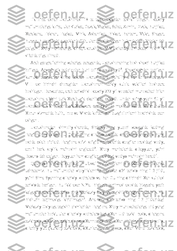 Ilk   o‘ rta   asrlar   Ustrushonasi   18   ta   tumanliklardan   tashkil   top g an.   Istaxriy
ma’lumotlariga k o‘ ra, ular Kurket, Gazak, Vagket, Sabat, Zomin, Dizak, Bunjikat,
Xarakana,   Feknan,   Fagkat,   Mink,   Asbanikat,   Biskar,   Bantam,   Vakr,   Shagar,
Burgar, Buttam kabi rustaklar b o‘ lib, ular tepasida turgan  h ukmdorlar afshinlar deb
atalgan 1
. Xitoy manbalariga k o‘ ra, Ustrushona IV-V asrlardayo q  musta q il  h okimlik
sifatida tilga olinadi.
Arab geograflarining xabariga  q araganda, Ustrushonaning bosh shaxri Bunjikat
b o‘ lgan.   Arxeologik   tad q i q otlar   buni   t o‘ lik   tasdi q laydi 2
.   Shaxristo n dan   topilgan
kumush   tangalarga   k o‘ ra,   dastlab   Ustrushonani   ma h alliy   afshinlar   bosh q argan.
VIII   asr   birinchi   choragidan   Ustrushonani   turkiy   sulola   vakillari   bosh q ara
boshlagan. Darx aq i q at, arab tarixchisi  Istaxriy 737 yil vo q ealari munosabati bilan
Ustrushona   afshini   turk   Xarabu g‘ a   ekanligini   eslaydi.   Undan   s o‘ ng   ya q i n   60   yil
Ustrushona   afshinligini   turk   Xanaxara   egallaydi.   U   mash h ur   xalifa   Ma’mun   ibn
Xorun xizmatida bulib, Iro q   va   Misrda k o‘ tarilgan   q uz g‘ olonlarni bostirishda   q atn
ashgan 1
.
Ustrushonadan   shimoliy-shar q da,   Sirdarayoning   yu q ori   xav zasida   kadimgi
Far g‘ ona   joylashgan.   U   Gerodotning   «Tarix»   asarida   «parikaniylar   yurti»   nomi
ostida   eslab   o‘ tiladi.   Far g‘ ona   s o‘ zi   s o‘g‘ d   manbalarida   «to g‘ lar   orasidagi   vodiy,
atrofi   berk   soylik   ma’nosini   anglatadi 3
.   Xitoy   manbalarida   «Dayyuan,   ya’ni
Davan» deb atalgan. Dayyuan  h am «to g‘ lar orasidagi vodiy» ma’nosini beradi 4
.
Q adimgi   Far g‘ ona   haq idagi   mufassal   ma’lumotlarni   biz   Xi toy   manbalarida
uchratamiz.   Bu   ma’lumotlar   xitoyliklarning   mashxur   «24   tarixi»   ning   1-2   jildi,
ya’ni   Sima   Syanning   «Tarixiy   xotiralar»   va   Ban   Gu   ning   «Birinchi   Xan   sulolasi
tarixi»da   berilgan.   Bu   ikki   asar   N.Ya.   Bichurin   tarjimasi   asosida   bizgacha   yetib
kelgan. Ammo, «24 tarix» ning Markaziy Osiyoga tegishli k o‘ pgina boblari N.Ya.
Bichurin   tarjimasiga   kiritilmagan 5
.   Ana   shu   «24   tarix»   ning   1-3   jildlaridagi
Markaziy Osiyoga tegishli   q ismlaridan Far g‘ ona-Xitoy munosabatlariga oid yangi
ma’lu motlar   borki,   ular   «Tarixiy   xotiralar»dagi   «Xan   Udi   tazki-   rasi»,   «Fargona
tazkirasi»,   «Xunlar   tazkirasi»   va   «Xannoma»   dagi   «Xan   Udining   tarjimai   xoli»,
«Farbiy   yurt   (kurkor)   taz kirasi»,   «Xunlar   h a q ida   q issa»,   «Xan   Vendi   tazkirasi», 