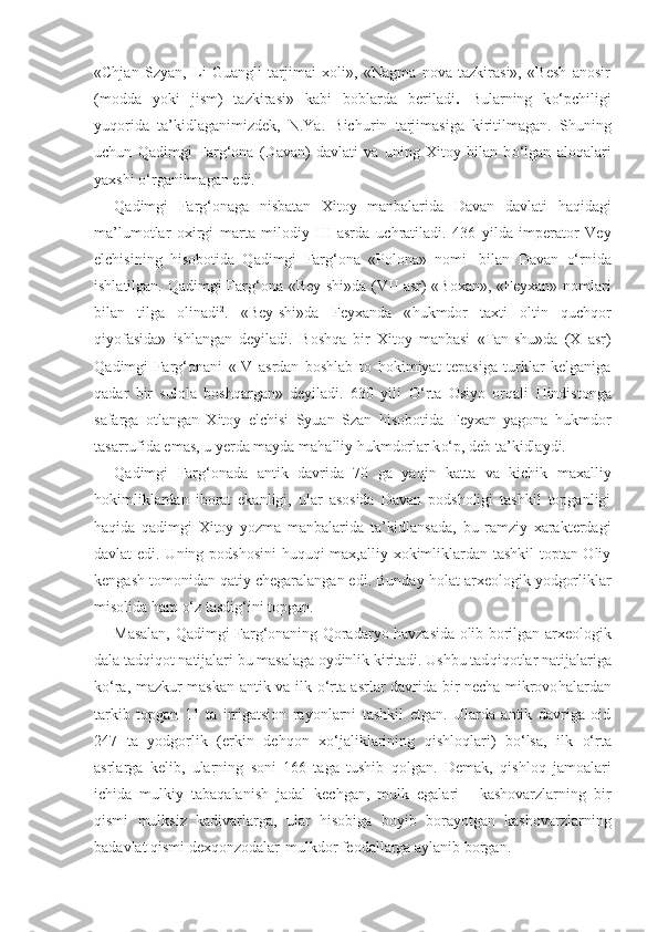 «Chjan   Szyan,   Li   Guangli   tarjimai   xoli»,   «Nagma   nova   tazkirasi»,   «Besh   anosir
(modda   yoki   jism)   tazkirasi»   kabi   boblarda   beriladi .   Bularning   k o‘ pchiligi
yu q orida   ta’kidlaganimizdek,   N.Ya.   Bichu rin   tarjimasiga   kiritilmagan.   Shuning
uchun   Q adimgi   Far g‘ ona   (Davan)   davlati   va   uning   Xitoy   bilan   b o‘ lgan   alo q alari
yaxshi  o‘ rganilmagan edi.
Q adimgi   Far g‘ onaga   nisbatan   Xitoy   manbalarida   Davan   davlati   h a q idagi
ma’lumotlar   oxirgi   marta   milodiy   III   asrda   uchratiladi.   436   yilda   imperator   Vey
elchisining   h isobotida   Q adimgi   Far g‘ ona   «Polona»   nomi 1
  bilan   Davan   o‘ rnida
ishlatilgan.   Qad imgi Far g‘ ona «Bey-shi»da (VII asr) «Boxan», «Feyxan» nomlari
bilan   tilga   olinadi 2
.   «Bey-shi»da   Feyxanda   « h ukmdor   taxti   oltin   q uch q or
q iyofasida»   ishlangan   deyiladi.   B osh q a   bir   Xitoy   manbasi   «Tan-shu»da   (X   asr)
Q adimgi   Far g‘ onani   «IV   asrdan   boshlab   to   h okimiyat   tepasiga   turklar   kelganiga
q adar   bir   sulola   bo shq argan»   deyiladi.   630   yili   O‘ rta   Osiyo   or q a l i   H indistonga
safarga   otlangan   Xitoy   elchisi   Syuan   Szan   h isobotida   Feyxan   yagona   h ukmdor
tasarrufida emas, u yerda mayda ma h alliy  h ukmdorlar k o‘ p, deb ta’kidlaydi.
Q adimgi   Far g‘ onada   antik   davrida   70   ga   ya q in   katta   va   kichik   maxalliy
h okimliklardan   iborat   ekanligi,   ular   asosida   Davan   podsholigi   tashkil   topganligi
h a qi da   q adimgi   Xitoy   yozma   manbalarida   ta’kidlansada,   bu   ramziy   xarakterdagi
davlat edi. Uning podshosini   h u q u q i max,alliy xokimliklardan tashkil toptan Oliy
kengash tomonidan  q atiy chegaralangan edi. Bunday  h olat arxeologik yodgorliklar
misolida  h am  o‘ z tasdi g‘ ini topgan.
Masalan,   Q adimgi Far g‘ onaning   Q oradar yo   h avzasida olib borilgan arxeologik
dala tad q i q ot natijalari bu masalaga oydinlik kiritadi. Ushbu tad q i q otlar natijalariga
k o‘ ra, mazkur maskan antik va ilk   o‘ rta asrlar davrida bir necha mikrovo h alardan
tarkib   topgan   11   ta   irrigatsion   rayonlarni   tashkil   etgan.   Ularda   antik   davriga   oid
247   ta   yodgorlik   (erkin   de hq on   x o‘ jaliklarining   q ishlo q lari)   b o‘ lsa,   ilk   o‘ rta
asrlarga   kelib,   ularning   soni   166   taga   tushib   q olgan.   Demak,   q ishlo q   jamoalari
ichida   mulkiy   taba q alanish   jadal   kechgan,   mulk   egalari   -   kashovarzlarning   bir
q ismi   mulksiz   kadivarlarga,   ular   h isobiga   boyib   borayotgan   kashovarzlarning
badavlat  q ismi dex q onzodalar-mulkdor feodallarga aylanib borgan. 