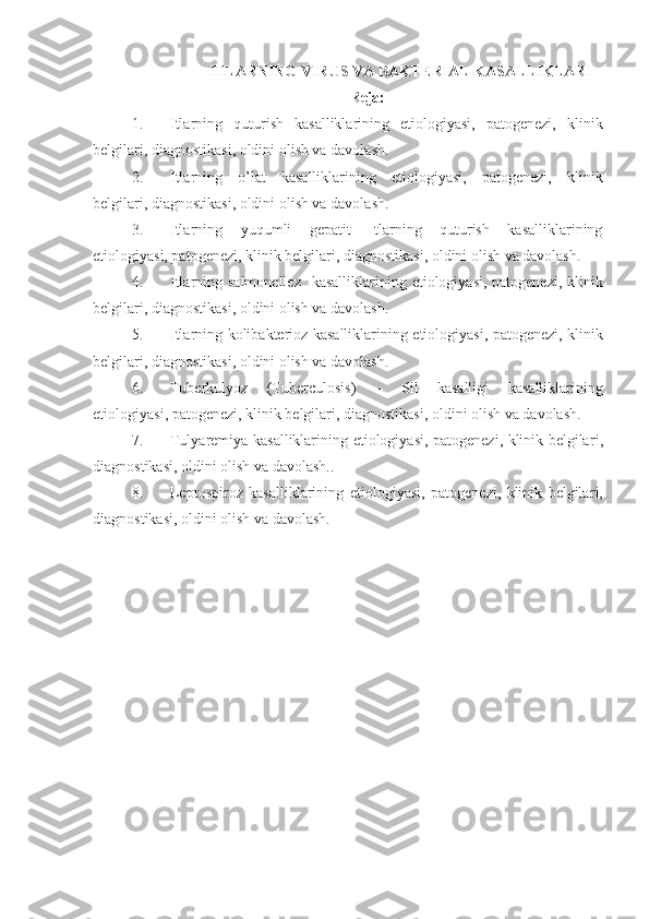 ITLARNING VIRUS  VA BAKTERIAL  KASALLIKLARI
Reja:
1. Itlarning   quturish   kasalliklarining   etiologiyasi,   patogenezi,   klinik
belgilari, diagnostikasi, oldini olish va davolash.
2. Itlarning   o’lat   kasalliklarining   etiologiyasi,   patogenezi,   klinik
belgilari, diagnostikasi, oldini olish va davolash.
3. Itlarning   yuqumli   gepatit   Itlarning   quturish   kasalliklarining
etiologiyasi, patogenezi, klinik belgilari, diagnostikasi, oldini olish va davolash.
4. Itlarning   salmonellez    kasalliklarining   etiologiya si , patogenez i , klinik
belgilar i , diagnostikasi, oldini olish va davolash.
5. Itlarning   kolibakterioz kasalliklarining   etiologiya si , patogenez i , klinik
belgilar i , diagnostikasi, oldini olish va davolash.
6. Tuberkulyoz   (Tuberculosis)   –   Sil   kasalligi   kasalliklarining
etiologiya si , patogenez i , klinik belgilar i , diagnostikasi, oldini olish va davolash.
7. Tulyaremiya kasalliklarining   etiologiya si , patogenez i , klinik belgilar i ,
diagnostikasi, oldini olish va davolash..
8. Leptospiroz   kasalliklarining   etiologiya si ,   patogenez i ,   klinik   belgilar i ,
diagnostikasi, oldini olish va davolash. 