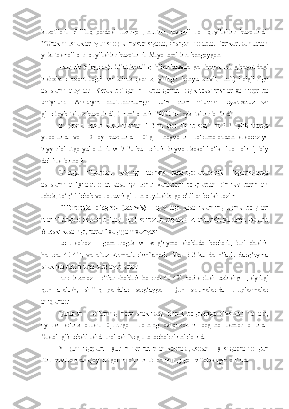 kuzatiladi.   SHilliq   pardasi   qizargan,   nuqtali,   tasmali   qon   quyilishlar   kuzatiladi.
YUrak mushaklari  yumshoq konsistensiyada,  shshgan  holatda. Perikardda nuqtali
yoki tasmali qon quyilishlar kuzatiladi. Miya tomirlari kengaygan.
Tashxis (diagnoz).   O‘lat kasalligi bilan kasallangan hayvonning hayotidagi
tashxisi   epizootologik   va   klinik   (seroz,   yiringli   konyunktivit,   rinit)   belgilariga
asoslanib   quyiladi.   Kerak   bo‘lgan   hollarda   gematologik   tekshirishlar   va   bioproba
qo‘yiladi.   Adabiyot   ma’lumotlariga   ko‘ra   itlar   o‘latida   leykotsitoz   va
giperleykotsitoz kuzatiladi, 1 mm 3
 qonda 34000 ta leykotsitlar bo‘ladi.
Bioproba   uchun   kasal   itlardan   1-2   ml   qon   olinib   sog‘lom   2-3   oylik   itlarga
yuboriladi   va   1-2   oy   kuzatiladi.   O‘lgan   hayvonlar   to‘qimalaridan   suspenziya
tayyorlab   itga   yuboriladi   va  7-30  kun   ichida  hayvon   kasal   bo‘lsa   bioproba  ijobiy
deb hisoblanadi.
O‘latga   o‘lgandan   keyingi   tashxis   patalogo-anatomik   o‘zgarishlarga
asoslanib   qo‘yiladi.   o‘lat   kasalligi   uchun   xarakterli   belgilardan   o‘n   ikki   barmoqli
ichak, to‘g‘ri ichak va qoquvdagi qon quyilishlarga e’tibor berish lozim.
Differensial   diagnoz   (tashxis)   –   quyidagi   kasalliklarning   klinik   belgilari
itlar o‘latiga o‘xshash bo‘ladi: leptospiroz, piroplazmoz, quturish, yuqumli gepatit,
Aueski kasalligi, paratif va gijja invaziyasi.
Leptospiroz   –   gemorragik   va   sarg‘ayma   shaklida   kechadi,   birinchisida
harorat   40-41 0
,   va   aftoz   stomatit   rivojlanadi.   Itlar   2-3   kunda   o‘ladi.   Sarg‘ayma
shaklida butun tana sarg‘ayib ketadi.
Piroplazmoz – o‘tkir shaklida harorat 40-42 0
, nafas olish tezlashgan, siydigi
qon   aralash,   shilliq   pardalar   sarg‘aygan.   Qon   surtmalarida   piroplazmalar
aniqlanadi.
Quturish   –   o‘latning   nerv   shaklidagi   klinik   belgilariga   o‘xshash   bo‘ladi,
aynqsa   so‘lak   oqishi.   Quturgan   itlarning   oshqozonida   begona   jismlar   bo‘ladi.
Gistologik tekshirishda Babesh-Negri tanachalari aniqlanadi.
YUqumli gepatit – yuqori harorat bilan kechadi, asosan 1 yoshgacha bo‘lgan
itlar kasallanadi. Qayt qilganda o‘t ajralib chiqadi, jigar kattalashgan bo‘ladi. 