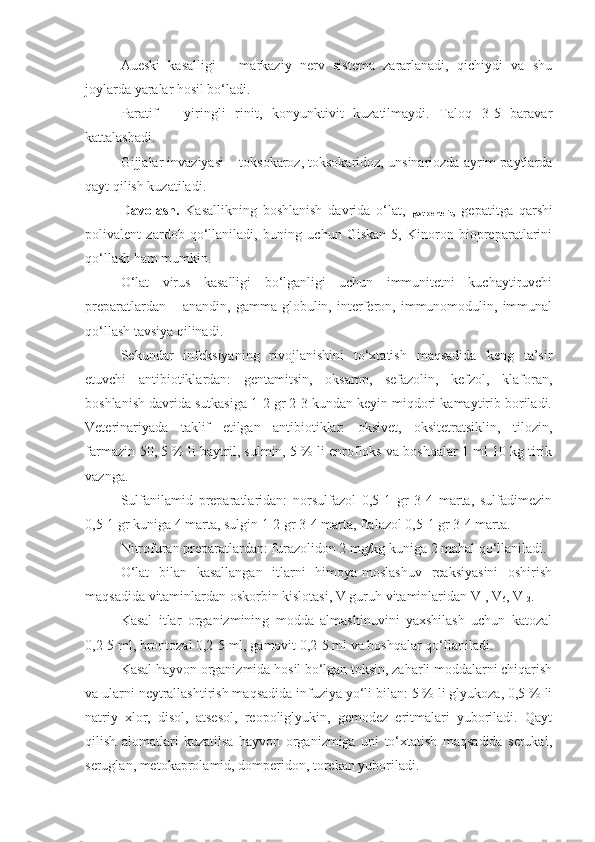 Aueski   kasalligi   –   markaziy   nerv   sistema   zararlanadi,   qichiydi   va   shu
joylarda yaralar hosil bo‘ladi.
Paratif   –   yiringli   rinit,   konyunktivit   kuzatilmaydi.   Taloq   3-5   baravar
kattalashadi. 
Gijjalar invaziyasi – toksokaroz, toksokaridoz, unsinariozda ayrim paytlarda
qayt qilish kuzatiladi.
Davolash.   Kasallikning   boshlanish   davrida   o‘lat,  
gastroenterit ,   gepatitga   qarshi
polivalent   zardob   qo‘llaniladi,   buning   uchun   Giskan-5,   Kinoron   biopreparatlarini
qo‘llash ham mumkin.
O‘lat   virus   kasalligi   bo‘lganligi   uchun   immunitetni   kuchaytiruvchi
preparatlardan   –   anandin,   gamma-globulin,   interferon,   immunomodulin,   immunal
qo‘llash tavsiya qilinadi.
Sekundar   infeksiyaning   rivojlanishini   to‘xtatish   maqsadida   keng   ta’sir
etuvchi   antibiotiklardan:   gentamitsin,   oksamp,   sefazolin,   kefzol,   klaforan,
boshlanish davrida sutkasiga 1-2 gr 2-3 kundan keyin miqdori kamaytirib boriladi.
Veterinariyada   taklif   etilgan   antibiotiklar:   oksivet,   oksitetratsiklin,   tilozin,
farmazin-50, 5 % li baytril, sulmin, 5 % li enrofloks va boshqalar 1 ml 10 kg tirik
vaznga.
Sulfanilamid   preparatlaridan:   norsulfazol   0,5-1   gr   3-4   marta,   sulfadimezin
0,5-1 gr kuniga 4 marta, sulgin 1-2 gr 3-4 marta, ftalazol 0,5-1 gr 3-4 marta.
Nitrofuran preparatlardan: furazolidon 2 mg/kg kuniga 2 mahal qo‘llaniladi.
O‘lat   bilan   kasallangan   itlarni   himoya-moslashuv   reaksiyasini   oshirish
maqsadida vitaminlardan oskorbin kislotasi, V guruh vitaminlaridan V
1 , V
6 , V
12 . 
Kasal   itlar   organizmining   modda   almashinuvini   yaxshilash   uchun   katozal
0,2-5 ml, brontozal 0,2-5 ml, gamovit 0,2-5 ml va boshqalar qo‘llaniladi.
Kasal hayvon organizmida hosil bo‘lgan toksin, zaharli moddalarni chiqarish
va ularni neytrallashtirish maqsadida infuziya yo‘li bilan: 5 % li glyukoza, 0,5 % li
natriy   xlor,   disol,   atsesol,   reopoliglyukin,   gemodez   eritmalari   yuboriladi.   Qayt
qilish   alomatlari   kuzatilsa   hayvon   organizmiga   uni   to‘xtatish   maqsadida   serukal,
seruglan, metokaprolamid, domperidon, torekan yuboriladi. 