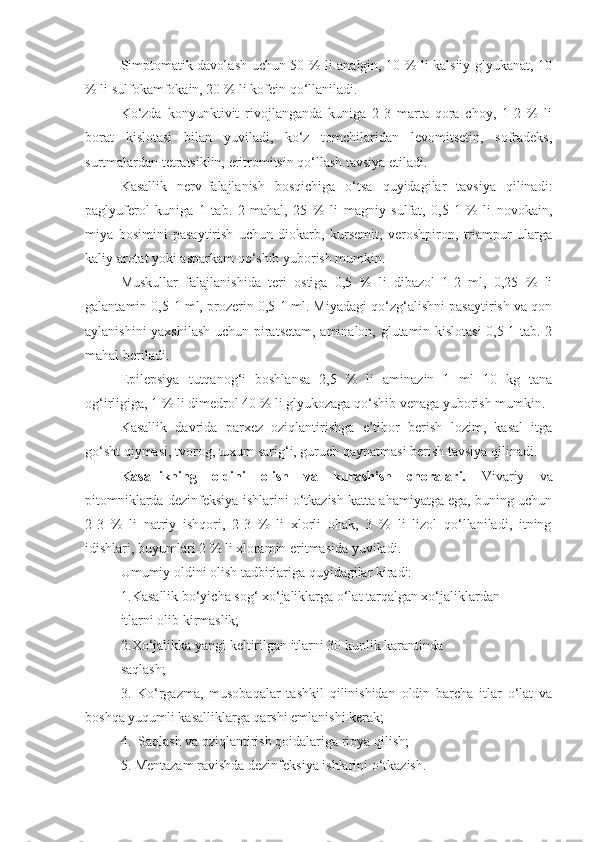 Simptomatik davolash uchun 50 % li analgin, 10 % li kalsiiy glyukanat, 10
% li sulfokamfokain, 20 % li kofein qo‘llaniladi.
Ko‘zda   konyunktivit   rivojlanganda   kuniga   2-3   marta   qora   choy,   1-2   %   li
borat   kislotasi   bilan   yuviladi,   ko‘z   tomchilaridan   levomitsetin,   sofradeks,
surtmalardan tetratsiklin, eritromitsin qo‘llash tavsiya etiladi.
Kasallik   nerv-falajlanish   bosqichiga   o‘tsa   quyidagilar   tavsiya   qilinadi:
paglyuferol   kuniga   1   tab.   2   mahal,   25   %   li   magniy   sulfat,   0,5-1   %   li   novokain,
miya   bosimini   pasaytirish   uchun   diokarb,   kursemit,   veroshpiron,   triampur   ularga
kaliy arotat yoki asparkam qo‘shib yuborish mumkin.
Muskullar   falajlanishida   teri   ostiga   0,5   %   li   dibazol   1-2   ml,   0,25   %   li
galantamin 0,5-1 ml, prozerin 0,5-1 ml. Miyadagi qo‘zg‘alishni pasaytirish va qon
aylanishini yaxshilash uchun piratsetam, aminalon, glutamin kislotasi  0,5-1 tab. 2
mahal beriladi. 
Epilepsiya   tutqanog‘i   boshlansa   2,5   %   li   aminazin   1   ml   10   kg   tana
og‘irligiga, 1 % li dimedrol 40 % li glyukozaga qo‘shib venaga yuborish mumkin.
Kasallik   davrida   parxez   oziqlantirishga   e’tibor   berish   lozim,   kasal   itga
go‘sht qiymasi, tvorog, tuxum sarig‘i, guruch qaynatmasi berish tavsiya qilinadi.
Kasallikning   oldini   olish   va   kurashish   choralari.   Vivariy   va
pitomniklarda dezinfeksiya ishlarini o‘tkazish katta ahamiyatga ega, buning uchun
2-3   %   li   natriy   ishqori,   2-3   %   li   xlorli   ohak,   3   %   li   lizol   qo‘llaniladi,   itning
idishlari, buyumlari 2 % li xloramin eritmasida yuviladi.
Umumiy oldini olish tadbirlariga quyidagilar kiradi:
1. Kasallik bo‘yicha sog‘ xo‘jaliklarga o‘lat tarqalgan xo‘jaliklardan 
itlarni olib kirmaslik; 
2. Xo‘jalikka yangi keltirilgan itlarni 30 kunlik karantinda 
saqlash;
3.   Ko‘rgazma,   musobaqalar   tashkil   qilinishidan   oldin   barcha   itlar   o‘lat   va
boshqa yuqumli kasalliklarga qarshi emlanishi kerak;
4.  Saqlash va oziqlantirish qoidalariga rioya qilish;
5. Mentazam ravishda dezinfeksiya ishlarini o‘tkazish. 