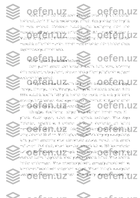 Barcha sog‘lom itlar o‘latga qarshi  emlanadi. Emlash 2 oylik it bolalaridan
boshlanadi, ular 14-21 kunda revaksinatsiya qilinadi. Katta yoshdagi itlar bir yilda
bir   marta   emlanadi.   O‘zbekiston   hududida   o‘lat   kasalligining   oldini   olish
maqsadida   quyidagi   vaksinalar   qo‘llaniladi:   CHPAG,   Biovak,   Multikan-4,
Multikan-7;   Dyuramon,   Kinoron   biopreparati   o‘latning   oldini   olish   va   davolash
maqsadida qo‘llanilishi mumkin. Birinchi marta emlashdan oldin it bolalari albatta
degelmintizatsiya qilinishi kerak.
Yuqimli gepatit (hepatitis nfectioza )
Itlarni   yuqimli   gepatiti   utkir   kontagioz   kasallik   bulib,   isitma,   ko‘znining
shiliq pardalarni, nafas yullarini, oshqozon ichak yo‘llarni yallig‘lanishi va jigarni
zaralanishi bilan kechadi. 
Tarixiy ma’lumotlar .     Kasallik dunyoni ko‘p davlatlari: AQSH, Angliya,
Fransiya, Olmoniya, Polsha, Vengriya, Ruminiya va boshqalarda tarkalgan. Sobiq
SSSR   xududida   kasallik   1953   yilda   boshlab   itlar   orasida   onda   soda   yoki   kichik
epizootiya bo‘lib kechgan. Kasal xayvonlar orasida ulimlik 70-80 % tashkil etilishi
itchilik xo‘jaliklarga katta iqtisodiy zarar etkazadi.
Etiologiya.   Kasallikning     tabiyati   virus   ekanligini   birinchi   marta   30   -
yillarda   Kaudri   aytgan,   Rubart   esa   uni   tajribada   tasdiqlagan.   Virus   Zeyts
filtrlaridan,   Berkefeld   va   SHamberlan   L2   va   L3   shamlaridan   utib   kalloid
membranalarida   ushlanib   qolinadi.   Elektron   mikroskopiya   ma’lumotlariga   kura
uning ulchamlari 55-96 nm. Morfologik, antigen va fizik-kimyoviy xususiyatlariga
ko‘ra   yuqimli   gepatitning   virusi   adenoviruslar   guruxiga   mansub.   Unda   genetik
ma’lumotni   DNK   eltadi,   virusni   kasmulasi   semetrik   kub   va   252   kasomerlardan
tuzilgan.   Xar   bita   kasomer   5-6   mayda   substansuiyadan   tashkil   topgan.   Virus
zrachalari   tuqima   hujayralarida   kristal   yig‘inish   shaklida   bo‘ladi.   Virus   tarkibida
lipidlar   aniqlanmagan.   Virus   pritsepitatsiyalovchi,   gemagglyutinatsialovchi   va
komplamentfiksatsiolovchi   antigenlarni   saqlaydi.   Virusni   biologik   xususiyatlari
uzgaruvchan.   Itlardan   ajratib   olingan   virus   yovoiy   xayvonlarda   kasallikni 