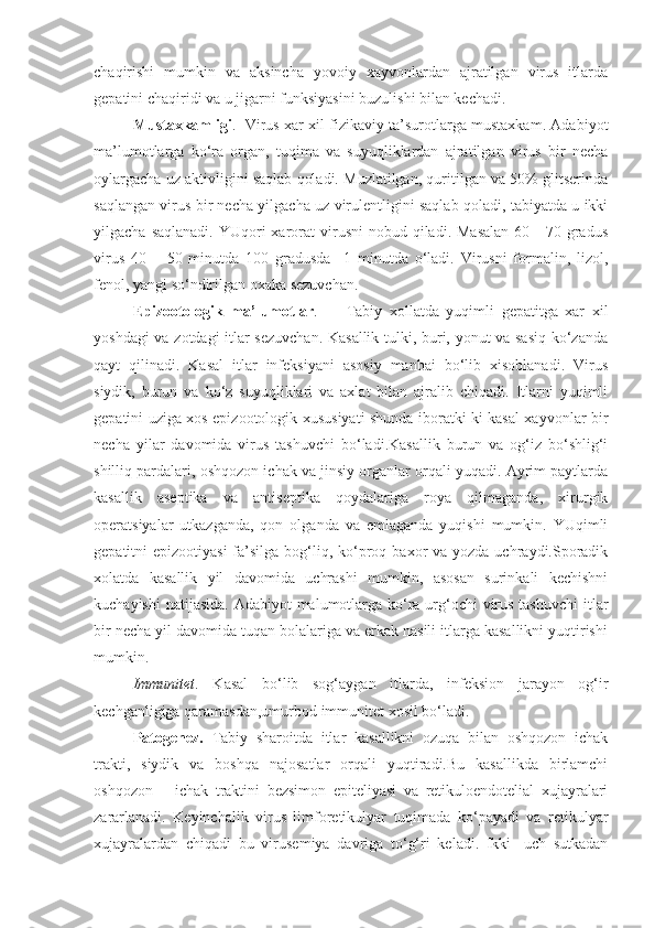 chaqirishi   mumkin   va   aksincha   yovoiy   xayvonlardan   ajratilgan   virus   itlarda
gepatini chaqiridi va u jigarni funksiyasini buzulishi bilan kechadi.
Mustaxkamligi .   Virus xar xil fizikaviy ta’surotlarga mustaxkam. Adabiyot
ma’lumotlarga   ko‘ra   organ,   tuqima   va   suyuqliklardan   ajratilgan   virus   bir   necha
oylargacha uz aktivligini saqlab qoladi. Muzlatilgan, quritilgan va 50% glitserinda
saqlangan virus bir necha yilgacha uz virulentligini saqlab qoladi, tabiyatda u ikki
yilgacha  saqlanadi.  YUqori  xarorat  virusni  nobud  qiladi. Masalan  60  -  70 gradus
virus   40   –   50   minutda   100   gradusda     1   minutda   o‘ladi.   Virusni   formalin,   lizol,
fenol, yangi so‘ndirilgan oxaka sezuvchan.
Epizootologik   ma’lumotlar .         Tabiy   xollatda   yuqimli   gepatitga   xar   xil
yoshdagi va zotdagi itlar sezuvchan. Kasallik tulki, buri, yonut va sasiq ko‘zanda
qayt   qilinadi.   Kasal   itlar   infeksiyani   asosiy   manbai   bo‘lib   xisoblanadi.   Virus
siydik,   burun   va   ko‘z   suyuqliklari   va   axlat   bilan   ajralib   chiqadi.   Itlarni   yuqimli
gepatini uziga xos epizootologik xususiyati shunda iboratki ki kasal xayvonlar bir
necha   yilar   davomida   virus   tashuvchi   bo‘ladi.Kasallik   burun   va   og‘iz   bo‘shlig‘i
shilliq pardalari, oshqozon ichak va jinsiy organlar orqali yuqadi. Ayrim paytlarda
kasallik   aseptika   va   antiseptika   qoydalariga   roya   qilmaganda,   xirurgik
operatsiyalar   utkazganda,   qon   olganda   va   emlaganda   yuqishi   mumkin.   YUqimli
gepatitni  epizootiyasi  fa’silga bog‘liq, ko‘proq baxor  va yozda uchraydi.Sporadik
xolatda   kasallik   yil   davomida   uchrashi   mumkin,   asosan   surinkali   kechishni
kuchayishi  natijasida. Adabiyot  malumotlarga ko‘ra urg‘ochi virus tashuvchi  itlar
bir necha yil davomida tuqan bolalariga va erkak nasili itlarga kasallikni yuqtirishi
mumkin.
Immunitet .   Kasal   bo‘lib   sog‘aygan   itlarda,   infeksion   jarayon   og‘ir
kechganligiga qaramasdan,umurbod immunitet xosil bo‘ladi.
Patogenez.   Tabiy   sharoitda   itlar   kasallikni   ozuqa   bilan   oshqozon   ichak
trakti,   siydik   va   boshqa   najosatlar   orqali   yuqtiradi.Bu   kasallikda   birlamchi
oshqozon   –   ichak   traktini   bezsimon   epiteliyasi   va   retikuloendotelial   xujayralari
zararlanadi.   Keyinchalik   virus   limforetikulyar   tuqimada   ko‘payadi   va   retikulyar
xujayralardan   chiqadi   bu   virusemiya   davriga   to‘g‘ri   keladi.   Ikki-   uch   sutkadan 