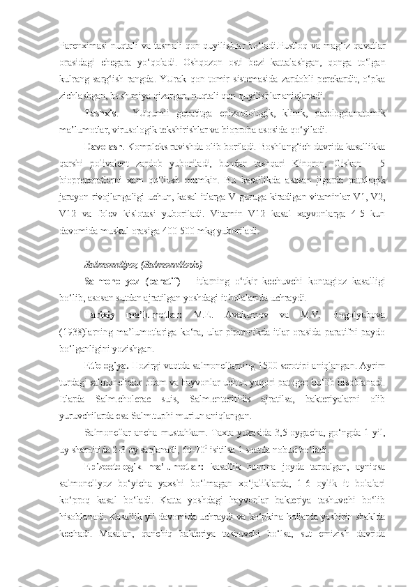 Parenximasi  nuqtali va tasmali qon quyilishlar bo‘ladi.Pustloq va mag‘iz qavatlar
orasidagi   chegara   yo‘qoladi.   Oshqozon   osti   bezi   kattalashgan,   qonga   to‘lgan
kulrang   sarg‘ish   rangda.   YUrak   qon   tomir   sistemasida   zardobli   perekardit,   o‘pka
zichlashgan, bosh miya qizargan, nuqtali qon quyilishlar aniqlanadi.
Tashxis .     YUqumli   gepatitga   epizootologik,   klinik,   patologoanatomik
ma’lumotlar, virusologik tekshirishlar va bioproba asosida qo‘yiladi.
Davolash . Kompleks ravishda olib boriladi. Boshlang‘ich davrida kasallikka
qarshi   polivalent   zardob   yuboriladi,   bundan   tashqari   Kinoron,   Giskan   –   5
biopreparatlarni   xam   qo‘llash   mumkin.   Bu   kasallikda   asosan   jigarda   patologik
jarayon rivojlangaligi  uchun, kasal itlarga V guruga kiradigan vitaminlar V1, V2,
V12   va   folev   kislotasi   yuboriladi.   Vitamin   V12   kasal   xayvonlarga   4-5   kun
davomida muskul orasiga 400-500 mkg yuboriladi.  
Salmonellyoz (Salmonellosis)
Salmonellyoz   (paratif)   –   itlarning   o‘tkir   kechuvchi   kontagioz   kasalligi
bo‘lib, asosan sutdan ajratilgan yoshdagi it bolalarida uchraydi.
Tarixiy   ma’lumotlar:   M.E.   Avakumov   va   M.V.   Bogolyubova
(1938)larning   ma’lumotlariga   ko‘ra,   ular   pitomnikda   itlar   orasida   paratifni   paydo
bo‘lganligini yozishgan.
Etiologiya.  Hozirgi vaqtda salmonellarning 1500 serotipi aniqlangan. Ayrim
turdagi salmonellalar odam va hayvonlar uchun yuqori patogen bo‘lib hisoblanadi.
Itlarda   Salm.cholerae   suis,   Salm.enteritidis   ajratilsa,   bakteriyalarni   olib
yuruvchilarda esa Salm.tuphi muriun aniqlangan.
Salmonellar  ancha  mustahkam. Taxta yuzasida  3,5 oygacha,  go‘ngda 1 yil,
uy sharoitida 2-3 oy saqlanadi, 60-70 0
 isitilsa 1 soatda nobud bo‘ladi.
Epizootologik   ma’lumotlar:   kasallik   hamma   joyda   tarqalgan,   ayniqsa
salmonellyoz   bo‘yicha   yaxshi   bo‘lmagan   xo‘jaliklarda,   1-6   oylik   it   bolalari
ko‘proq   kasal   bo‘ladi.   Katta   yoshdagi   hayvonlar   bakteriya   tashuvchi   bo‘lib
hisoblanadi. Kasallik yil davomida uchraydi va ko‘pkina hollarda yashirin shaklda
kechadi.   Masalan,   qanchiq   bakteriya   tashuvchi   bo‘lsa,   sut   emizish   davrida 