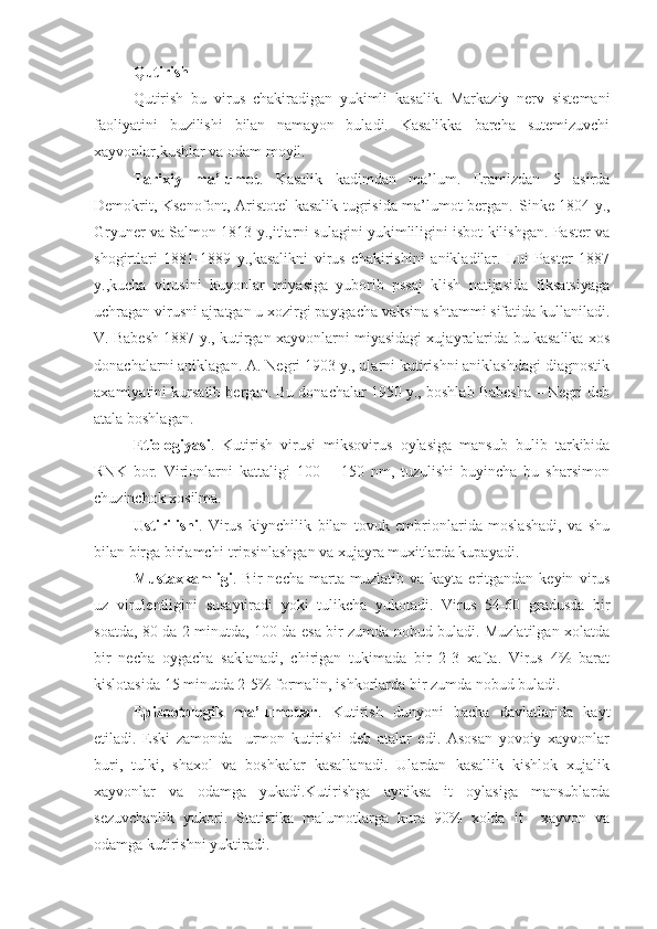 Q utirish
Q utirish   bu   virus   chakiradigan   yukimli   kasalik.   Markaziy   nerv   sistemani
faoliyatini   buzilishi   bilan   namayon   buladi.   Kasalikka   barcha   sutemizuvchi
xayvonlar,kushlar va odam moyil.
Tarixiy   ma’lumot .   Kasalik   kadimdan   ma’lum.   Eramizdan   5   asirda
Demokrit, Ksenofont, Aristotel kasalik tugrisida ma’lumot bergan.   Sinke 1804 y.,
Gryuner va Salmon 1813 y.,itlarni sulagini yukimliligini isbot kilishgan. Paster va
shogirtlari   1881-1889   y.,kasalikni   virus   chakirishini   anikladilar.   Lui   Paster   1887
y.,kucha   virusini   kuyonlar   miyasiga   yuborib   pssaj   klish   natijasida   fiksatsiyaga
uchragan virusni ajratgan u xozirgi paytgacha vaksina shtammi sifatida kullaniladi.
V. Babesh 1887 y., kutirgan xayvonlarni miyasidagi xujayralarida bu kasalika xos
donachalarni aniklagan. A. Negri 1903 y., ularni kutirishni aniklashdagi diagnostik
axamiyatini kursatib bergan. Bu donachalar 1950 y., boshlab Babesha – Negri deb
atala boshlagan.
Etiologiyasi .   Kutirish   virusi   miksovirus   oylasiga   mansub   bulib   tarkibida
RNK   bor.   Virionlarni   kattaligi   100   –   150   nm,   tuzulishi   buyincha   bu   sharsimon
chuzinchok xosilma. 
Ustirilishi .   Virus   kiynchilik   bilan   tovuk   embrionlarida   moslashadi,   va   shu
bilan birga birlamchi-tripsinlashgan va xujayra muxitlarda kupayadi.
Mustaxkamligi .  Bir   necha   marta   muzlatib  va   kayta   eritgandan   keyin   virus
uz   virulentligini   susaytiradi   yoki   tulikcha   yukotadi.   Virus   54-60   gradusda   bir
soatda, 80 da 2 minutda, 100 da esa bir zumda nobud buladi. Muzlatilgan xolatda
bir   necha   oygacha   saklanadi,   chirigan   tukimada   bir   2-3   xafta.   Virus   4%   barat
kislotasida 15 minutda 2-5% formalin, ishkorlarda bir zumda nobud buladi.
Epizootologik   ma’lumotlar .   Kutirish   dunyoni   bacha   davlatlarida   kayt
etiladi.   Eski   zamonda     urmon   kutirishi   deb   atalar   edi.   Asosan   yovoiy   xayvonlar
buri,   tulki,   shaxol   va   boshkalar   kasallanadi.   Ulardan   kasallik   kishlok   xujalik
xayvonlar   va   odamga   yukadi.Kutirishga   ayniksa   it   oylasiga   mansublarda
sezuvchanlik   yukori.   Statistika   malumotlarga   kura   90%   xolda   it     xayvon   va
odamga kutirishni yuktiradi. 