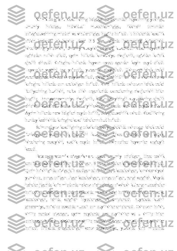 Klinik   belgilari.   Kasallikning   belgilari   bir   tomondan   hayvonning   yoshiga,
umumiy   holatiga,   individual   mustahkamligiga,   ikkinchi   tomondan
qo‘zg‘atuvchining   miqdori   va  virulentligiga   bog‘liq  bo‘ladi.  It   bolalarida  kasallik
o‘tkir   kechadi.   Inkubatsion   davri   3-5   kun.   Ularda   haroratning   ko‘tarilishi,
ishtahaning   yo‘qolishi,   umumiy   susayish   belgilari   kuzatiladi.   Kasal   hayvonlar
og‘riqdan   nolish   qiladi,   ayrim   hollarda   konvulsiya   rivojlanib,   og‘zidan   ko‘pik
ajralib   chiqadi.   Ko‘pgina   hollarda   hayvon   ovqat   egandan   keyin   qayd   qiladi.
Hayvonlar   vaznini   tez   yo‘qotib,   yurganda   chayqaladi.   Oshqozon-ichak   trakti
zararlanganda   ich   ketish   paydo   bo‘ladi,   axlati   o‘ta   hidli   bo‘lib,   u   shilimshiq   va
ko‘pgina   hollarda   qon   aralashgan   bo‘ladi.   Ko‘p   hollarda   oshqozon-ichak   trakti
faoliyatining   buzilishi,   nafas   olish   organlarida   asoratlarning   rivojlanishi   bilan
bog‘liq.   Bronxopnevmoniya   rivojlanib,   burundan   yiringli   suyuqlikning   ajralib
chiqishi   kuzatiladi.   Nafas   olish   qiyinlashadi,   o‘pkada   xirillash   paydo   bo‘ladi.
Ayrim  hollarda nerv belgilari  paydo bo‘lib, qo‘zg‘atuvchilik oshadi. Kasallikning
bunday kechishida ko‘pgina kasal itchalar nobud bo‘ladi.
Salmonellyoz   kasalligining   toksikoinfeksiya   shaklida   oshqozon-ichak   trakti
funksiyasini   vaqtinchalik   buzilishi   kuzatiladi.   Qisqa   muddatli   ich   ketish,
ishtahaning   pasayishi,   sustlik   paydo   bo‘ladi.   Oxir-oqibat   hayvonlar   sog‘ayib
ketadi.
Patalogoanatomik   o‘zgarishlar.   Jasad   umumiy   oriqlagan.   Orqa   teshik
atrofidagi junlar axlat bilan ifloslangan. SHilliq pardalar ko‘kimtir rangda bo‘ladi.
Qorin bo‘shlig‘ida o‘ziga jalb etadigan taloq bo‘lib, u kattalashgan, konsistensiyasi
yumshoq, qonga to‘lgan. Jigar kattalashgan, qonga to‘lgan, rangi sarg‘ich. Mayda
itchalar jigarida ko‘p miqdorda nekroz o‘choqlariga o‘xshash kulrang nuqtachalar
bo‘ladi. Bu kasallikning diagnostikasida maxsus  belgi bo‘lishi mumkin. O‘t xalsa
kattalashgan,   ichida   sarg‘ich   loyqalangan   o‘t   aniqlanadi.   Buyrakda   kuchli
giperemiya, po‘stloq qavatida nuqtali qon quyilishlar aniqlanadi. Oshqozon bo‘sh,
shilliq   pardasi   qizargan,   ayrim   paytlarda   qon   quyilishlar   va   u   shilliq   bilan
qoplangan   bo‘ladi.   Ichaklarning   shilliq   pardasi   qizargan,   har   xil   qon   quyilishlar
bo‘ladi.   O‘pkada   chegaralangan   seroz   pnevmoniya,   yuzasida   ko‘p   miqdorda 