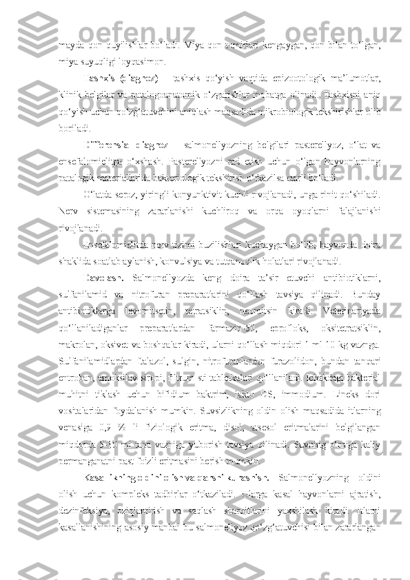 mayda   qon  quyilishlar   bo‘ladi.   Miya   qon  tomirlari   kengaygan,   qon  bilan   to‘lgan,
miya suyuqligi loyqasimon.
Tashxis   (diagnoz)   –   tashxis   qo‘yish   vaqtida   epizootologik   ma’lumotlar,
klinik   belgilar   va   patalogoanatomik   o‘zgarishlar   inobatga   olinadi.   Tashxisni   aniq
qo‘yish uchun qo‘zg‘atuvchini aniqlash maqsadida mikrobiologik tekshirishlar olib
boriladi.
Differensial   diagnoz   –   salmonellyozning   belgilari   pasterellyoz,   o‘lat   va
ensefalomielitga   o‘xshash.   Pasterellyozni   rad   etish   uchun   o‘lgan   hayvonlarning
patalogik materiallarida bakteriologik tekshirish o‘tkazilsa etarli bo‘ladi.
O‘latda seroz, yiringli konyunktivit kuchli rivojlanadi, unga rinit qo‘shiladi.
Nerv   sistemasining   zararlanishi   kuchliroq   va   orqa   oyoqlarni   falajlanishi
rivojlanadi.
Ensefalomielitda   nerv   tizimi   buzilishlari   kuchaygan   bo‘lib,   hayvonda   doira
shaklida soatlab aylanish, konvulsiya va tutqanoqlik holatlari rivojlanadi.
Davolash.   Salmonellyozda   keng   doira   ta’sir   etuvchi   antibiotiklarni,
sulfanilamid   va   nitrofuran   preparatlarini   qo‘llash   tavsiya   qilinadi.   Bunday
antibiotiklarga   levomitsetin,   tetratsiklin,   neomitsin   kiradi.   Veterinariyada
qo‘llaniladiganlar   preparatlardan   farmazin-50,   eprofloks,   oksitetratsiklin,
makrolan, oksivet va boshqalar kiradi, ularni qo‘llash miqdori 1 ml 10 kg vaznga.
Sulfanilamidlardan   ftalazol,   sulgin,   nitrofuranlardan   furazolidon,   bundan   tanqari
entroban, amoksilav siropi, filtrum-sti tabletkalari qo‘llaniladi. Ichakdagi bakterial
muhitni   tiklash   uchun   bifidium   baktrim,   lakto   DS,   immodium.   Lineks   dori
vositalaridan   foydalanish   mumkin.   Suvsizlikning   oldin   olish   maqsadida   itlarning
venasiga   0,9   %   li   fiziologik   eritma,   disol,   atsesol   eritmalarini   belgilangan
miqdorda   5-10   ml   tana   vazniga   yuborish   tavsiya   qilinadi.   Suvning   o‘rniga   kaliy
permanganatni past foizli eritmasini berish mumkin.
Kasallikning oldini olish va qarshi kurashish.  Salmonellyozning   oldini
olish   uchun   kompleks   tadbirlar   o‘tkaziladi.   Ularga   kasal   hayvonlarni   ajratish,
dezinfeksiya,   oziqlantirish   va   saqlash   sharoitlarini   yaxshilash   kiradi.   Itlarni
kasallanishining asosiy manbai bu salmonellyoz qo‘zg‘atuvchisi bilan zararlangan 