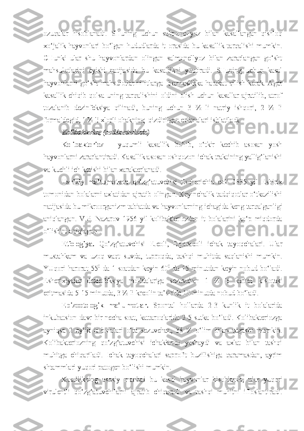 ozuqalar   hisoblanadi.   SHuning   uchun   salmonellyoz   bilan   kasallangan   qishloq
xo‘jalik   hayvonlari   bo‘lgan   hududlarda   it   orasida   bu   kasallik   tarqalishi   mumkin.
CHunki   ular   shu   hayvonlardan   olingan   salmonellyoz   bilan   zararlangan   go‘sht
mahsulotlarini   eyishi   natijasida   bu   kasallikni   yuqtiradi.   SHuning   uchun   kasal
hayvonlarni   go‘sht   mahsulotlarini   itlarga     bermaslikka   harakat   qilish   kerak.   Agar
kasallik   chiqib   qolsa   uning   tarqalishini   oldini   olish   uchun   kasallar   ajratilib,   atrof
tozalanib   dezinfeksiya   qilinadi,   buning   uchun   3   %   li   natriy   ishqori,   2   %   li
formaldegid, 1 % li xlorli ohakning  qizdirilgan eritmalari ishlatiladi. 
Kolibakterioz (colibacteriosis)
Kolibakterioz   –   yuqumli   kasallik   bo‘lib,   o‘tkir   kechib   asosan   yosh
hayvonlarni zararlantiradi. Kasallik asosan oshqozon-ichak traktining yallig‘lanishi
va kuchli ich ketishi bilan xarakterlanadi.
Tarixiy   ma’lumotlar:   qo‘zg‘atuvchisi   Escherichia   coli   1885   yil   Eshirix
tomonidan bolalarni axlatidan ajratib olingan. Keyinchalik tadqiqotlar o‘tkazilishi
natijasida bu mikroorganizm tabiatda va hayvonlarning ichagida keng tarqalganligi
aniqlangan.   V.P.   Nazarov   1956   yil   kolibakteriozdan   it   bolalarini   ko‘p   miqdorda
o‘lishini aniqlagan.
Etiologiya.   Qo‘zg‘atuvchisi   E.coli,   E.paracoli   ichak   tayoqchalari.   Ular
mustahkam   va   uzoq   vaqt   suvda,   tuproqda,   tashqi   muhitda   saqlanishi   mumkin.
YUqori   harorat   55 0
  da   1  soatdan   keyin  60 0
  da   15  minutdan   keyin  nobud   bo‘ladi.
Esherixiyalar   dezinfeksiya   moddalariga   sezuvchan   1   %   li   karbol   kislotasi
eritmasida 5-15 minutda, 3 % li kreolin ta’sirida 10 minutda nobud bo‘ladi.
Epizootologik   ma’lumotlar.   Spontal   hollarda   2-3   kunlik   it   bolalarida
inkubatsion davr  bir  necha soat, kattaroqlarida 2-5 sutka bo‘ladi. Kolibakteriozga
ayniqsa   2   oylik   it   bolalari   o‘ta   sezuvchan,   38   %   o‘lim   bilan   tugashi   mumkin.
Kolibakteriozning   qo‘zg‘atuvchisi   ichaklarda   yashaydi   va   axlat   bilan   tashqi
muhitga   chiqariladi.   Ichak   tayoqchalari   saprofit   buzilishiga   qaramasdan,   ayrim
shtammlari yuqori patogen bo‘lishi mumkin. 
Kasallikning   asosiy   manbai   bu   kasal   hayvonlar   hisoblanib,   ular   yuqori
virulentli   qo‘zg‘atuvchilarni   ajratib   chiqaradi   va   tashqi   muhitni   ifloslantiradi. 