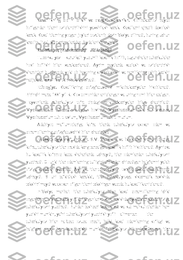 Kasallikning   oldini   olish   va   qarshi   kurashish.   Kolibakterioz   paydo
bo‘lgandan   itlarni   oziqlantirilishini   yaxshilash   kerak.   Kasallarni   ajratib   davolash
kerak. Kasal itlarning yotgan joylari tozalanib dezinfeksiya qilinadi, buning uchun
kreolin, lizol, xlor eritmalaridan foydalanish mumkin.
Tuberkulyoz (Tuberculosis) – Sil kasalligi
Tuberkulyoz   –   surunkali   yuqumli   kasallik   bo‘lib,   tugunchalar-tuberkulalar
hosil   bo‘lishi   bilan   xarakterlanadi.   Ayrim   paytlarda   saqlash   va   oziqlantirish
sharoitlari buzilganda yoki ob-havoning sovuqlashishi va namlikning oshib ketishi
natijasida kasallik o‘tkir shakliga o‘tadi.
Etiologiya.   Kasallikning   qo‘zg‘atuvchisi   mikobakteriyalar   hisoblanadi.
Birinchi marta 1881 yil R. Kox tomonidan aniqlangan va uning nomi bilan atalgan.
Hayvonlarda   tuberkulyoz   to‘rt   tipdagi   mikobakteriyalar   bilan   chaqiriladi:
Mycobacterium   tuberculosis   typus   bovinus,   Mycobacterium   tub.   t.   Hunranus,
Mycobacterium tub. t. avium, Mycobacterium tub. t. murium.
Adabiyot   ma’lumotlariga   ko‘ra   itlarda   tuberkulyoz   asosan   odam   va
qoramollarning qo‘zg‘atuvchisi bilan chaqiriladi.
Epizootologik   ma’lumotlar.   S.M.   Varensov   va   boshqalar   ma’lumotlariga
ko‘ra, tuberkulyoz itlar orasida keng tarqalgan kasallik bo‘lib hisoblanadi. Ayniqsa
bu   kasallik   ko‘proq   katta   shaharlarda   uchraydi,   itlar   odamlardan   tuberkulyozni
yuqtiradi. CHunki itlar odamlarning tufligini o‘pkadan chiqadigan balg‘amni yalab
o‘ziga kasallikni yuqtiradi. Ayniqsa itlar tuberkulyozi Evropa davlatlarida ko‘proq
uchraydi.   SHuni   ta’kidlash   kerakki,   itlar   tuberkulyozga   sistematik   ravishda
tekshirilmaydi va asosan o‘lgan itlarni tekshirgan vaqtda bu kasallik aniqlanadi.
Infeksiya   manbai:   itlar   tuberkulyoz   bilan   kasal   qoramollarning   ichki
organlarini, o‘pka, nafas yo‘llari organlarini xom ravishda eyishi natijasida o‘ziga
tuberkulyozni   yuqtiradi.   Bundan   tashqari   kasllik   sut   va   sut   mahsulotlaridan   ham
yuqishi mumkin, ya’ni tuberkulyozni yuqtirish yo‘li – alimentar. Itlar
tuberkulyoz   bilan   nafaqat   ozuqa   orqali,   balki   kasal   odamlarning   so‘lagi   va
balg‘ami   orqali   ham   kasallanishi   mumkin.Tuberkulyoz   bilan   kasallangan   itlar 