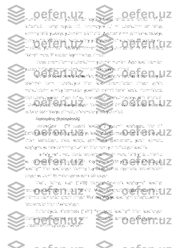 mumkin.   Tuberkulinni   yuborgandan   keyin   5-6   soat   ichida   tana   harorati   1-3 0
  ga
ko‘tariladi.   Hozirgi   paytda   F.G.   Ponomaryov   0,1   ml   tuberkulinni   teri   ichiga
sonining ichki yuzasiga yuborishni taklif qildi. Agar teri 7 mm qalinlashsa reaksiya
ijobiy bo‘lib hisoblanadi. Natija salbiy yoki gumon bo‘lsa tuberkulin takroriy shu
miqdorda   yuboriladi.   Reaksiya   birinchi   marta   yuborilganda   48-72   soatdan,
ikkinchi marta 24 soatdan keyin hisobga olinadi.
Itlarga qoramollarning tuberkulinini yuborish mumkin. Agar kasal odamdan
yuqqan bo‘lsa, odamning tuberkulinini qo‘llash tavsiya qilinadi.
Oldini olish va qarshi kurashish.   Go‘sht va go‘sht mahsulotlarini astoydil
tekshirish   lozim.   Tuberkulyoz   bilan   kasal   qoramollardan   olingan   go‘sht
mahsulotlarini   xomlay   bermasdan   yaxshilab   pishirib   berish   kerak.   Pitomniklarda
itlar   tuberkulyozdan   o‘lgan   bo‘lsa,   boshqa   itlar   tuberkulinizatsiya   qilib   chiqiladi.
Tuberkulyozga ijobiy reaksiya bergan itlar ajrtilib o‘ldiriladi. Ular turgan valer va
qafaslar dezinfeksiya qilinadi, to‘shamalar yoqib yuboriladi.
Leptospiroz (leptospirosis)
Leptospiroz   -   (“SHtutgard   kasalligi”)   yuqumli   sarg‘ayma,   itlar   tifi
(terlama), enzootik sarg‘ayma, Veylya kasalligi (gemorragik enterit) bo‘lib, asosan
o‘tkir   kechadigan,   qisqa   varaja,   gemorragik   gastroenterit,   yarali   stomatit,
sarg‘ayma va nerv tizimining buzilishi bilan namoyon bo‘ladigan kasallik.
  Tarixiy ma’lumot.   Itlarda leptospiroz birinchi  marta 1915 yilda Uhlenhut
va   Foromme   tomonidan   aniqlangan.   Keyinchalik   1923   yilda   Luces   9   “shtutgard
kasalligi”  bilan  kasallangan  itlarning  buyrak   va  boshqa  organlarda  leptospiralarni
topgan va ularni Sp.melanogenes canis deb atagan.
Okell,   Daling,   Rugh   (1925)   itlarning   “enzootik   sarg‘ayma”   kasalligi
leptospiroz   ekanligini   isbotlab   berishdi.   Mualliflar   ajratib   olingan   leptospiralarni
oldinroq odamlardan ajratib olingan Vasileva-Veylya kasalligini qo‘zg‘atuvchisi -
leptospiralar bilan o‘xshatishgan. 
Gollandiyada   Klarenbeck   (1931)   “shtutgard   kasalligi”   bilan   kasallangan
itlarda   leptospiralarning   yangi   turini   –   Leptospira   canicola   ni   aniqlagan   va   u
L.icterohemorrhagiae ga o‘xshash. 