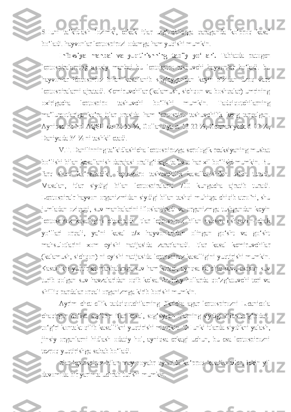 SHuni   ta’kidlash   lozimki,   erkak   itlar   urg‘ochilarga   qaraganda   ko‘proq   kasal
bo‘ladi. hayvonlar leptospirozi odamga ham yuqishi mumkin.
Infeksiya   manbai   va   yuqtirishning   tabiiy   yo‘llari.   Tabiatda   patogen
leptospiralarning   asosiy   manbai   bu   leptospiro   tashuvchi   hayvonlar   bo‘ladi.   bu
hayvonlar   leptospiroz   bilan   kasallanib   sog‘aygandan   keyin   o‘zidan   uzoq   vaqt
leptospiralarni ajratadi. Kemiruvchilar (kalamush, sichqon va boshqalar) umrining
oxirigacha   leptospiro   tashuvchi   bo‘lishi   mumkin.   Tadqiqotchilarning
ma’lumotlariga   ko‘ra   itlar   orasida   ham   leptospiro   tashuvchilik   keng   tarqalgan.
Ayniqsa bu hol AQSH da 20-55 %, Gollandiyada 13-22 %, Germaniyada 6-12 %,
Daniyada 34 % ni tashkil etadi.
V.T. Danilinning ta’kidlashicha leptospirozga serologik reaksiyaning musbat
bo‘lishi bilan kasallanish darajasi oralig‘idagi tafovut har xil bo‘lishi mumkin. Bu
farq   shuni   ko‘rsatadiki,   leptospiro   tashuvchilik   kasallanishdan   ustun   turadi.
Masalan,   itlar   siydigi   bilan   leptospiralarni   700   kungacha   ajratib   turadi.
Leptospiralr hayvon organizmidan siydigi bilan tashqi muhitga chiqib atrofni, shu
jumladan oziqani, suv manbalarini ifloslantiradi va organizmga tushgandan  keyin
leptospiroz   kasalligini   chaqiradi.   Itlar   leptospiroz   bilan   asosan   oshqozon-ichak
yo‘llari   orqali,   ya’ni   kasal   q/x   hayvonlaridan   olingan   go‘sht   va   go‘sht
mahsulotlarini   xom   eyishi   natijasida   zararlanadi.   Itlar   kasal   kemiruvchilar
(kalamush, sichqon) ni eyishi natijasida leptospiroz kasalligini yuqtirishi mumkin.
Kasallikni yuqtirish manbalariga suv ham kiradi, aynqsa balchiq suvi, asosan  suv
turib   qolgan   suv   havzalaridan   oqib   kelsa.   Bunday   hollarda   qo‘zg‘atuvchi   teri   va
shilliq pardalar orqali organizmga kirib borishi mumkin.
Ayrim   chet   ellik   tadqiqotchilarning   fikricha   agar   leptospirozni   L.canicola
chaqirgan   bo‘lsa   sog‘lom   itlar   kasal,   sog‘aygan   itlarning   siydigi   bilan   to‘g‘ridan-
to‘g‘ri kontakt qilib kasallikni yuqtirishi mumkin. CHunki itlarda siydikni yalash,
jinsiy   organlarni   hidlash   odatiy   hol,   ayniqsa   erkagi   uchun,   bu   esa   leptospirozni
tezroq yuqtirishga sabab bo‘ladi.
Itlar   leptospiroz   bilan   may-noyabr   oylarida   ko‘proq   kasallandilar,   lekin   yil
davomida bir yarimta uchrab turishi mumkin. 