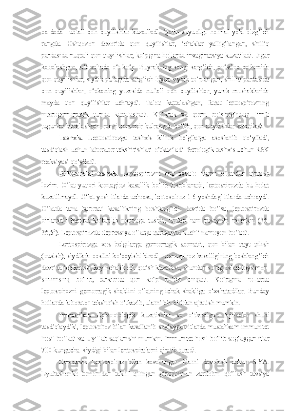 pardada   nuqtali   qon   quyilishlar   kuzatiladi.   Qorin   suyuqligi   normal   yoki   qizg‘ich
rangda.   Oshqozon   devorida   qon   quyilishlar,   ichaklar   yallig‘langan,   shilliq
pardasida nuqtali qon quyilishlar, ko‘pgina hollarda invaginatsiya kuzatiladi. Jigar
kattalashgan,   o‘t   xaltada   o‘t   ko‘p.   Buyrakning   sangi   sarg‘ich,   po‘stloq   qatlamida
qon quyilishlar, siydik pufagida sarg‘ich-loyqa siydik to‘plangan, shilliq pardasida
qon   quyilishlar,   o‘pkaning   yuzasida   nuftali   qon   quyilishlar,   yurak   mushaklarida
mayda   qon   quyilishlar   uchraydi.   Taloq   kattalashgan,   faqat   leptospirozning
interogemorragik   turida   kattalashadi.   Ko‘krak   va   qorin   bo‘shlig‘idagi   limfa
tugunlar kattalashgan, rangi qoramtir-kulrangda bo‘lib, qon quyilishlar kuzatiladi.
Tashxis.   Leptospirozga   tashxis   klinik   belgilarga   asoslanib   qo‘yiladi,
tasdiqlash uchun laborator tekshirishlari o‘tkaziladi. Serologik tashxis uchun RSK
reaksiyasi qo‘yiladi.
Differensial   tashxis .   Leptospirozni   eng   avvalo   itlarni   o‘latidan   ajratish
lozim.   O‘lat   yuqori   kontagioz   kasallik   bo‘lib   hisoblanadi,   leptospirozda   bu   holat
kuzatilmaydi. O‘lat yosh itlarda uchrasa, leptospiroz 1-6 yoshdagi itlarda uchraydi.
O‘latda   tana   harorati   kasallikning   boshlang‘ich   davrida   bo‘lsa,   leptospirozda
birlamchi   harorat   ko‘tarilib   normaga   tushib,   undan   ham   pasayishi   mumkin   (36-
36,5 0
). Leptospirozda depressiya o‘latga qaraganda kuchli namoyon bo‘ladi. 
Leptospirozga   xos   belgilarga   gemorragik   stomatit,   qon   bilan   qayt   qilish
(qusish), siydikda oqsilni ko‘payishi kiradi. Leptospiroz kasalligining boshlang‘ich
davrida ich ketish, keyinchalik ich qotish kuzatilsa, shundan so‘ng axlati loysimon-
shilimshiq   bo‘lib,   tarkibida   qon   ko‘p   bo‘lib   chiqadi.   Ko‘pgina   hollarda
leptospirozni   gemorragik   shaklini   o‘latning   ichak   shakliga   o‘xshatadilar.   Bunday
hollarda laborator tekshirish o‘tkazib, ularni bir-biridan ajratish mumkin.
Immunitet.   Epizootologik   kuzatishlar   va   o‘tkazilgan   tajribalar   shuni
tasdiqlaydiki, leptospiroz bilan kasallanib sog‘aygan itlarda mustahkam immunitet
hosil bo‘ladi va u yillab saqlanishi mumkin. Immunitet hosil bo‘lib sog‘aygan itlar
700 kungacha  siydigi bilan leptospiralarni ajratib turadi.
Davolash.   Leptospiroz   bilan   kasallangan   itlarni   davolash   uchun   S.YA.
Lyubashenko   tomonidan   taklif   qilingan   giperimmun   zardobni   qo‘llash   tavsiya 