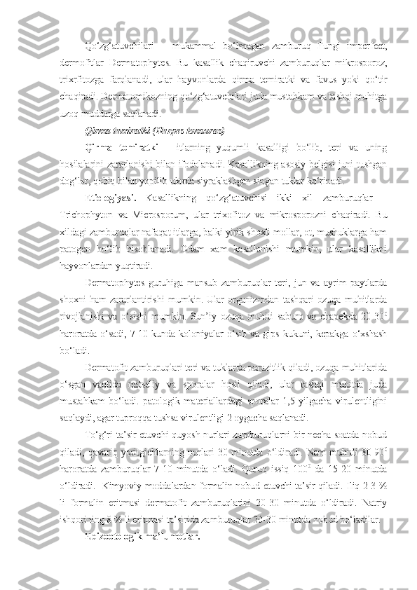 Qo‘zg‘atuvchilari   –   mukammal   bo‘lmagan   zamburuq   Fungi   imperfect,
dermofitlar   Dermatophytes.   Bu   kasallik   chaqiruvchi   zamburuqlar   mikrosporoz,
trixrfitozga   farqlanadi,   ular   hayvonlarda   qirma   temiratki   va   favus   yoki   qo‘tir
chaqiradi. Dermatomikozning qo‘zg‘atuvchilari juda mustahkam va tashqi muhitga
uzoq muddatga saqlanadi. 
Qirma temiratki (Herpes tonsuras)
Qirma   temiratki   –   itlarning   yuqumli   kasalligi   bo‘lib,   teri   va   uning
hosilalarini zararlanishi bilan ifodalanadi. Kasallikning asosiy belgisi juni tushgan
dog‘lar, qobiq bilan yopilib ularda siyraklashgan singan tuklar ko‘rinadi.
Etiologiyasi.   Kasallikning   qo‘zg‘atuvchisi   ikki   xil   zamburuqlar   –
Trichophyton   va   Microsporum,   ular   trixofitoz   va   mikrosporozni   chaqiradi.   Bu
xildagi zamburuqlar nafaqat itlarga, balki yirik shoxli mollar, ot, mushuklarga ham
patogen   bo‘lib   hisoblanadi.   Odam   xam   kasallanishi   mumkin,   ular   kasallikni
hayvonlardan yuqtiradi.
Dermatophytes   guruhiga   mansub   zamburuqlar   teri,   jun   va   ayrim   paytlarda
shoxni   ham   zararlantirishi   mumkin.   Ular   organizmdan   tashqari   ozuqa   muhitlarda
rivojlanishi   va   o‘sishi   mumkin.   Sun’iy   ozuqa   muhiti   saburo   va   chapekda   20-30 0
haroratda  o‘sadi,   7-10  kunda  koloniyalar   o‘sib  va  gips   kukuni,  kepakga   o‘xshash
bo‘ladi.
Dermatofit zamburuqlari teri va tuklarda parazitlik qiladi, ozuqa muhitlarida
o‘sgan   vaqtida   mitseliy   va   sporalar   hosil   qiladi,   ular   tashqi   muhitda   juda
mustahkam   bo‘ladi.   patologik   materiallardagi   sporalar   1,5   yilgacha   virulentligini
saqlaydi, agar tuproqqa tushsa virulentligi 2 oygacha saqlanadi.
To‘g‘ri ta’sir etuvchi quyosh nurlari  zamburuqlarni bir  necha soatda nobud
qiladi,   qavariq   yoritgichlarning   nurlari   30   minutda   o‘ldiradi.   Nam   muhitli   80-90 0
haroratda   zamburuqlar   7-10   minutda   o‘ladi.   Quruq   issiq   100 0
  da   15-20   minutda
o‘ldiradi.   Kimyoviy moddalardan formalin nobud etuvchi ta’sir qiladi. Iliq 2-3 %
li   formalin   eritmasi   dermatofit   zamburuqlarini   20-30   minutda   o‘ldiradi.   Natriy
ishqorining 8 % li eritmasi ta’sirida zamburuqlar 20-30 minutda nobud bo‘ladilar.
Epizootologik ma’lumotlar. 