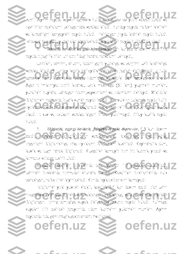 zarrli.   Ayrim   paytda   xayvon   agressiv   bulib   koladi,   tez   tez   yotib   sakrab   turadi   va
ogzi   bilan   pashalarni   ushlagandek   xarakat   kiladi.   Bunday   paytda   nafasni   kisilishi
va   korachigni   kengayishi   paydo   buladi.   Tishlangan   joyda   kichish   paydo   buladi.
Ishtaxasi pasayadi, yutish akti kiyinlashadi, kayd kilish paydo bulib sulak okadi.
2. Ikkinchi   boskich   kuzgalish(maniakal )   uch   kungacha   davom   etadi.   Bu
paytda it jagilik bilan uni atrofidagi barcha narsalarni ushlaydi,
tuprokni,   temirni,   chupni,   lattani   gajib   yutishga   va   zanjirni   uzib   kochishga
xarakat   kiladi.   SHunday   kattik   tishlaydiki   tishlari   va   jaglari   sinib   ketadi.   It   juda
agressiv   bulib,   kurkmasda   itlarga,   odamlarga   va   xatoki   uzini   egasiga   tashlanadi.
Agar   it   imkoniyat   topib   kochsa,   uzok   masofaga   (50   km.)   yugirishi   mumkin,
yunalishi   buyicha   uchragan   itlarni,xayvonlarni   va   odamlarni   tishlaydi.   Xikildoki
falajlanishi natijasida bugik xurish paydo buladi. Konvulsion tutkanok paydo bulib
oyoklar  va xalkum progressiv falajlanadi.Pastki  jagi  osilib ogiz bushligidan sulak
okadi.   It   suv   va   ozukani   xarakat   kigani   bilan     yutolmaydi.   Gilay   kuzlik   paydo
buladi.
3. Uchinchi,   ogirgi   boskich,   falajlanish   yoki   depressiv ,   4-5   kun   davom
etadi.U   zuraygan   falajlanish   bilan   xarakterlanadi.   Pastki   jag,   til   va   boshka
organlarni   falajlanishiga   orka   oyoklarni   falajlanishi   kushiladi.   Keyinchalik   dum,
kuvik   va   tugri   ichak   falajlanadi.   Kuzgalish   kamayib   bori   bit   kuprok   yotadi   va
komatoz xolatga tushib uladi.
Kasallikni   ikkinchi   boskichida   tana   xarorati   1-3   gradusga   kutariladi,
uchinchi   boskichda   normadan   shuncha   tushadi.   Kasallikni   boshlanishida   puls
tezlashgan, nafas olish kiyinlashadi. Konda leykotsitlar soni kamayadi.
Falajlanish   yoki   yuvosh   shakli,   kasallik   2-4   kun   davom   etadi.   Itlar   uzini
noagressiv   tinch   tutadi,   ishtaxasi   saklangan.   Pastki   jag,   xalkum   va   orka   oyoklar
falajlangan.   Itning   tamogiga   suyak   tikilganday   tasurot   paydo   buladi.   Bulmaga
suyakni   olib   tashlash   jarayonida   odam   kutirishni   yuktirishi   mumkin.   Ayrim
paytlarda itda gemorragik gastroenterit rivojlanadi. 