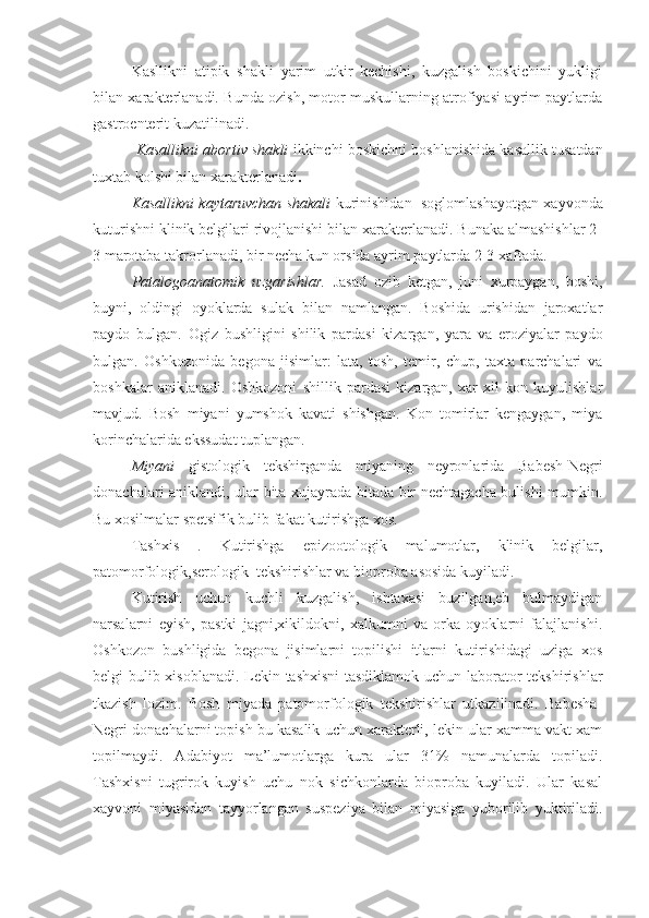 Kasllikni   atipik   shakli   yarim   utkir   kechishi,   kuzgalish   boskichini   yukligi
bilan xarakterlanadi. Bunda ozish, motor muskullarning atrofiyasi ayrim paytlarda
gastroenterit kuzatilinadi.
 Kasallikni abortiv shakli   ikkinchi   boskichni boshlanishida kasallik tusatdan
tuxtab kolshi bilan xarakterlanadi .
Kasallikni kaytaruvchan shakali  kurinishidan  soglomlashayotgan xayvonda
kuturishni klinik belgilari rivojlanishi bilan xarakterlanadi. Bunaka almashishlar 2-
3 marotaba takrorlanadi, bir necha kun orsida ayrim paytlarda 2-3 xaftada.
Patalogoanatomik   uzgarishlar.   Jasad   ozib   ketgan,   juni   xurpaygan,   boshi,
buyni,   oldingi   oyoklarda   sulak   bilan   namlangan.   Boshida   urishidan   jaroxatlar
paydo   bulgan.   Ogiz   bushligini   shilik   pardasi   kizargan,   yara   va   eroziyalar   paydo
bulgan.   Oshkozonida   begona   jisimlar:   lata,   tosh,   temir,   chup,   taxta   parchalari   va
boshkalar   aniklanadi.   Oshkozoni   shillik   pardasi   kizargan,   xar   xil   kon   kuyulishlar
mavjud.   Bosh   miyani   yumshok   kavati   shishgan.   Kon   tomirlar   kengaygan,   miya
korinchalarida ekssudat tuplangan.
Miyani   gistologik   tekshirganda   miyaning   neyronlarida   Babesh-Negri
donachalari aniklandi, ular bita xujayrada bitada bir nechtagacha bulishi mumkin.
Bu xosilmalar spetsifik bulib fakat kutirishga xos.
Tashxis   .   Kutirishga   epizootologik   malumotlar,   klinik   belgilar,
patomorfologik,serologik  tekshirishlar va bioproba asosida kuyiladi.
Kutirish   uchun   kuchli   kuzgalish,   ishtaxasi   buzilgan,eb   bulmaydigan
narsalarni   eyish,   pastki   jagni,xikildokni,   xalkumni   va   orka   oyoklarni   falajlanishi.
Oshkozon   bushligida   begona   jisimlarni   topilishi   itlarni   kutirishidagi   uziga   xos
belgi bulib xisoblanadi. Lekin tashxisni  tasdiklamok uchun laborator tekshirishlar
tkazish   lozim.   Bosh   miyada   patomorfologik   tekshirishlar   utkazilinadi.   Babesha-
Negri donachalarni topish bu kasalik uchun xarakterli, lekin ular xamma vakt xam
topilmaydi.   Adabiyot   ma’lumotlarga   kura   ular   31%   namunalarda   topiladi.
Tashxisni   tugrirok   kuyish   uchu   nok   sichkonlarda   bioproba   kuyiladi.   Ular   kasal
xayvoni   miyasidan   tayyorlangan   suspeziya   bilan   miyasiga   yuborilib   yuktiriladi. 