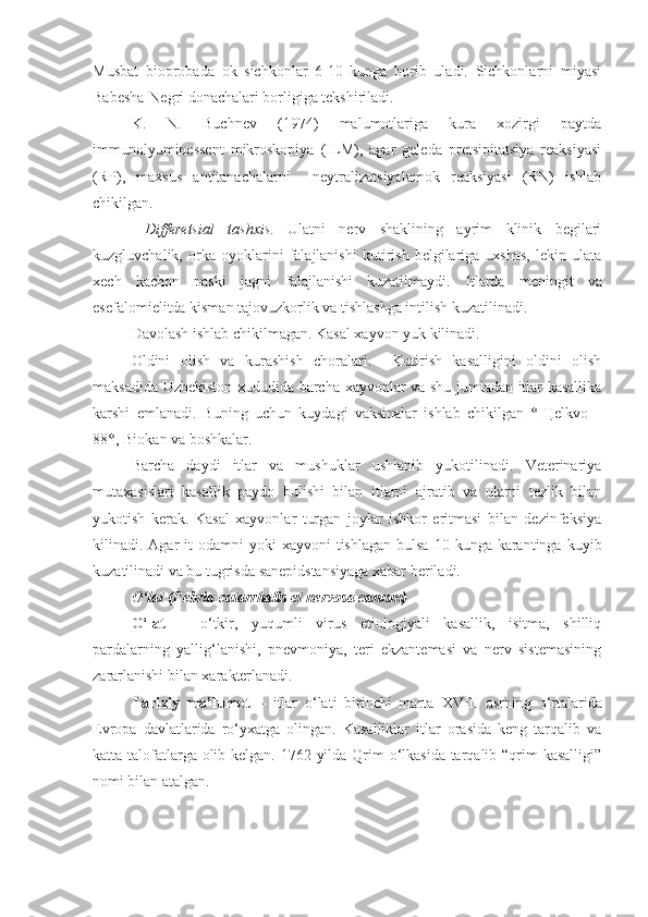 Musbat   bioprobada   ok   sichkonlar   6-10   kunga   borib   uladi.   Sichkonlarni   miyasi
Babesha-Negri donachalari borligiga tekshiriladi.
K.   N.   Buchnev   (1974)   malumotlariga   kura   xozirgi   paytda
immunolyuminessent   mikroskopiya   (ILM),   agar   geleda   pretsipitatsiya   reaksiyasi
(RP),   maxsus   antitanachalarni     neytralizatsiyalamok   reaksiyasi   (RN)   ishlab
chikilgan.
  Differetsial   tashxis .   Ulatni   nerv   shaklining   ayrim   klinik   begilari
kuzgluvchalik,   orka   oyoklarini   falajlanishi   kutirish   belgilariga   uxshas,   lekin   ulata
xech   kachon   paski   jagni   falajlanishi   kuzatilmaydi.   Itlarda   meningit   va
esefalomielitda kisman tajovuzkorlik va tishlashga intilish kuzatilinadi.
Davolash ishlab chikilmagan. Kasal xayvon yuk kilinadi.
Oldini   olish   va   kurashish   choralari.     Kutirish   kasalligini   oldini   olish
maksadida Uzbekiston xududida barcha xayvonlar va shu jumladan itlar kasallika
karshi   emlanadi.   Buning   uchun   kuydagi   vaksinalar   ishlab   chikilgan   * Щ elkvo   –
88*, Biokan va boshkalar.
Barcha   daydi   itlar   va   mushuklar   ushlanib   yukotilinadi.   Veterinariya
mutaxasislari   kasallik   paydo   bulishi   bilan   itlarni   ajratib   va   ularni   tezlik   bilan
yukotish   kerak.   Kasal   xayvonlar   turgan   joylar   ishkor   eritmasi   bilan   dezinfeksiya
kilinadi. Agar  it   odamni  yoki   xayvoni  tishlagan  bulsa  10  kunga  karantinga  kuyib
kuzatilinadi va bu tugrisda sanepidstansiyaga xabar beriladi.
O‘lat (Febria catarrhalis et nervosa canum)
O‘lat   –   o‘tkir,   yuqumli   virus   etiologiyali   kasallik,   isitma,   shilliq
pardalarning   yallig‘lanishi,   pnevmoniya,   teri   ekzantemasi   va   nerv   sistemasining
zararlanishi bilan xarakterlanadi. 
Tarixiy   ma’lumot   –   itlar   o‘lati   birinchi   marta   XVIII   asrning   o‘rtalarida
Evropa   davlatlarida   ro‘yxatga   olingan.   Kasalliklar   itlar   orasida   keng   tarqalib   va
katta talofatlarga olib kelgan. 1762 yilda Qrim  o‘lkasida tarqalib “qrim kasalligi”
nomi bilan atalgan. 