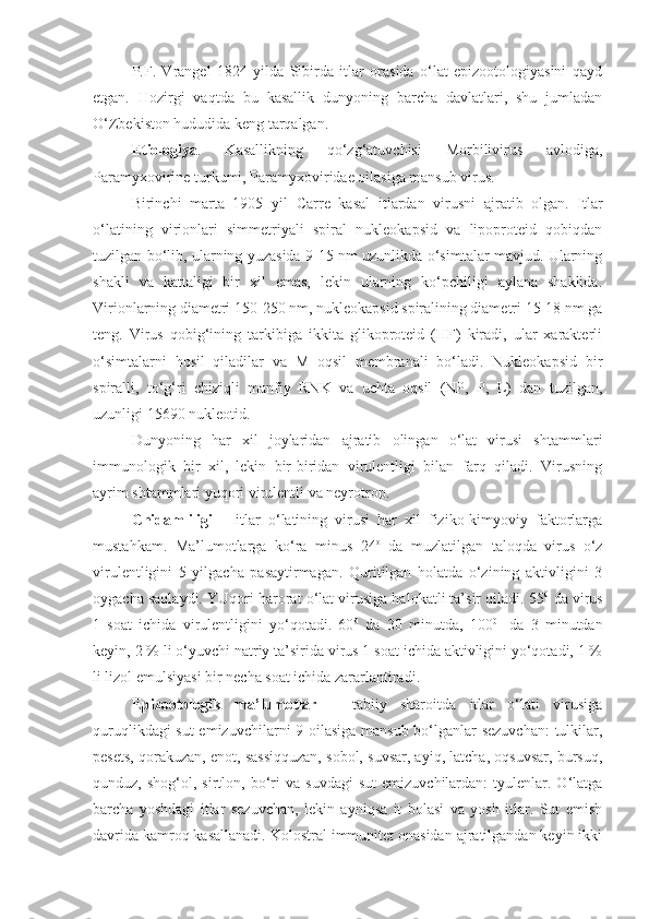 P.F.   Vrangel   1824   yilda   Sibirda   itlar   orasida   o‘lat   epizootologiyasini   qayd
etgan.   Hozirgi   vaqtda   bu   kasallik   dunyoning   barcha   davlatlari,   shu   jumladan
O‘Zbekiston hududida keng tarqalgan.
Etiologiya .   Kasallikning   qo‘zg‘atuvchisi   Morbilivirus   avlodiga,
Paramyxovirine turkumi, Paramyxoviridae oilasiga mansub virus.
Birinchi   marta   1905   yil   Carre   kasal   itlardan   virusni   ajratib   olgan.   Itlar
o‘latining   virionlari   simmetriyali   spiral   nukleokapsid   va   lipoproteid   qobiqdan
tuzilgan bo‘lib, ularning yuzasida 9-15 nm uzunlikda o‘simtalar mavjud. Ularning
shakli   va   kattaligi   bir   xil   emas,   lekin   ularning   ko‘pchiligi   aylana   shaklida.
Virionlarning diametri 150-250 nm, nukleokapsid spiralining diametri 15-18 nm ga
teng.   Virus   qobig‘ining   tarkibiga   ikkita   glikoproteid   (HF)   kiradi,   ular   xarakterli
o‘simtalarni   hosil   qiladilar   va   M   oqsil   membranali   bo‘ladi.   Nukleokapsid   bir
spiralli,   to‘g‘ri   chiziqli   manfiy   RNK   va   uchta   oqsil   (NP,   P,   L)   dan   tuzilgan,
uzunligi 15690 nukleotid.
Dunyoning   har   xil   joylaridan   ajratib   olingan   o‘lat   virusi   shtammlari
immunologik   bir   xil,   lekin   bir-biridan   virulentligi   bilan   farq   qiladi.   Virusning
ayrim shtammlari yuqori virulentli va neyrotrop.
Chidamliligi   –   itlar   o‘latining   virusi   har   xil   fiziko-kimyoviy   faktorlarga
mustahkam.   Ma’lumotlarga   ko‘ra   minus   24 o
  da   muzlatilgan   taloqda   virus   o‘z
virulentligini   5   yilgacha   pasaytirmagan.   Quritilgan   holatda   o‘zining   aktivligini   3
oygacha saqlaydi. YUqori harorat o‘lat virusiga halokatli ta’sir qiladi. 55 0
 da virus
1   soat   ichida   virulentligini   yo‘qotadi.   60 0
  da   30   minutda,   100 0  
  da   3   minutdan
keyin, 2 % li o‘yuvchi natriy ta’sirida virus 1 soat ichida aktivligini yo‘qotadi, 1 %
li lizol emulsiyasi bir necha soat ichida zararlantiradi. 
Epizootologik   ma’lumotlar   –   tabiiy   sharoitda   itlar   o‘lati   virusiga
quruqlikdagi sut emizuvchilarni 9 oilasiga mansub bo‘lganlar sezuvchan:  tulkilar,
pesets, qorakuzan, enot, sassiqquzan, sobol, suvsar, ayiq, latcha, oqsuvsar, bursuq,
qunduz,  shog‘ol,   sirtlon,  bo‘ri   va   suvdagi   sut   emizuvchilardan:   tyulenlar.  O‘latga
barcha   yoshdagi   itlar   sezuvchan,   lekin   ayniqsa   it   bolasi   va   yosh   itlar.   Sut   emish
davrida kamroq kasallanadi. Kolostral immunitet onasidan ajratilgandan keyin ikki 