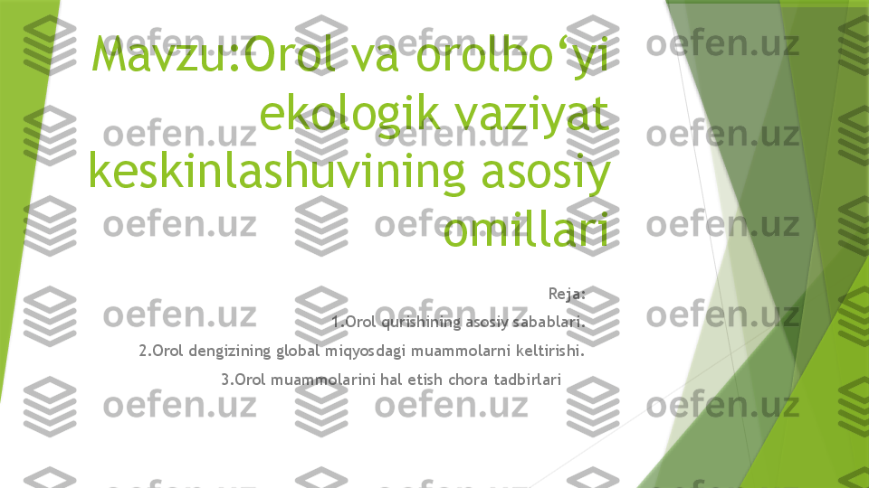 Mavzu:Orol va orolbo‘yi 
ekologik vaziyat 
keskinlashuvining asosiy 
omillari
Reja:
1.Orol qurishining asosiy sabablari.
2.Orol dengizining global miqyosdagi muammolarni keltirishi.
3.Orol muammolarini hal etish chora tadbirlari                      