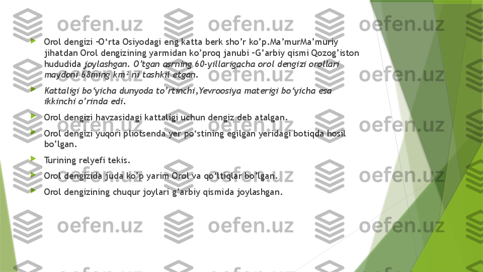 
Orol dengizi –O‘rta Osiyodagi eng katta berk sho’r ko’p.Ma’murMa’muriy 
jihatdan Orol dengizining yarmidan ko’proq janubi –G’arbiy qismi Qozog’iston 
hududida  joylashgan. O’tgan asrning 60-yillarigacha orol dengizi orollari 
maydoni 68ming km² ni tashkil etgan.

Kattaligi bo‘yicha dunyoda to’rtinchi,Yevroosiya materigi bo‘yicha esa 
ikkinchi o’rinda edi. 

Orol dengizi havzasidagi kattaligi uchun dengiz deb atalgan. 

Orol dengizi yuqori pliotsenda yer po‘stining egilgan yeridagi botiqda hosil 
bo’lgan.

Turining relyefi tekis.

Orol dengizida juda ko’p yarim Orol va qo‘ltiqlar bo’lgan.

Orol dengizining chuqur joylari g’arbiy qismida joylashgan.                 