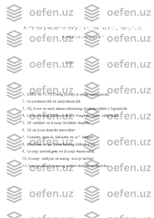 An’anaviy va zamonaviy tilshunoslikda til, lison, nutq
xususida qarashlar
                               Rеjа:
1. UMIS va YAHVOning lisoniy tizimda voqelanishi. 
2. Lisonshunoslik va nutqshunoslik
3. Til, lison va nut q  munosabatining tilshunoslikda o’rganilishi
4. Lison va nutq farqlanishini o’rtaga qo’ygan ziddiyatlar
5. Til sathlari va lisoniy birliklar haqida
6. Til va lison haqida qarashlar
7. Fonema, tovush, leksema va so‘z haqida
8. Morfema va qo‘shimchaning tildagi o’rni
9. Lisoniy paradigma va lisoniy munosabat 
10. Lisoniy ziddiyat va uning  asosiy turlari 
11. Lisoniy tasnif va uning turlari haqida tushuncha 