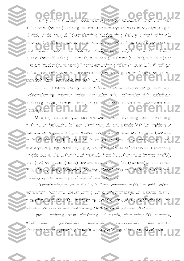 Lisoniy   birlik   sifatidagi   leksemalarning   tovush   strukturasi   fonetik   birliklar
ko‘rinishlar   (variant)   larining   turlicha   kombinatsiyalari   asosida   vujudga   kelgan.
O‘zbek   tilida   mavjud   leksemalarning   barchasining   shakliy   tomoni   tilimizda
mavjud 30 ta fonema asosida, xolos. Shu boisdan tashqi fonetik strukturasi asosida
leksemalarni   kuchli   va   kuchsiz   ziddiyatlarga   qo‘yish   mumkin.   Kuchli
oppozitsiyalar bittadan ( u  - olmosh,  e  - undosh), ikkitadan ( ot - ish ), uchtadan ( bor
- kel ), to‘rttadan ( qunt-band ) fonema variantining zidlanishi asosida hosil bo‘lgan
bo‘lsa,   kuchsiz   ziddiyatlar,   leksemalarning   tarkibidagi   ayrim   fonema   variantlari
asosida bo‘ladi:   besh-bosh, qur-qo‘r  kabi.                
Har   bir   leksema   lisoniy   birlik   sifatida   mazmun   mundarijasiga   ham   ega.
Leksemalarning   mazmun   rejasi   denotatlar   yoki   referentlar   deb   ataladigan
borliqdagi   narsa,   harakat,   belgi,   miqdor   kabilarni   bildiradigan   tushunchalarni
ifodalaydi.
Masalan,   borliqda   yuz   deb   ataluvchi   kishi   burnining   ikki   tomonidagi
peshonadan   iyakkacha   bo‘lgan   qismi   mavjud.   Shu   asosda   kishilar   ongida   yuz
tushunchasi   vujudga   kelgan.   Mazkur   tushuncha   asosida   esa   semema   (leksema
ma’nosi)   shakllanadi.   Tushuncha   bilan   ma’no   bitta   narsa   emas,   ular   farqli
xususiyat-larga ega. Masalan, ingliz, rus, nemis tillarida so‘zlashuvchi kishilarning
ongida   aka   va   uka   tushunchalari   mavjud.   Biroq   bu   tushunchalar   brother   (ingliz),
brat   (rus)   va   bruder   (nemis)   leksemalarida   bitta   ma’no   (semema)da   birlashgan.
Yoki   [ yuz ],   [ bet ],   [ bashara ],   [ chehra ],   [ oraz ]   leksemalari   bitta   tushunchani
ifodalaydi, lekin ularning ma’nolari o‘zaro farqlanadi.
Leksemalarning   mazmun   silsilasi   bo‘lgan   sememani   tashkil   etuvchi   uzvlar   -
semalardir.   Nomema   tovushlarning   turlicha   kombinatsiyalari   asosida   tashkil
topganligi   kabi,   ana   shu   semalarning   turlicha   birikuvi   va   ba’zilarining   o‘rin
almashinuvi asosida turli mazmundagi semema vujudga keladi.  Masalan:
[ yuz ]   -   «odamga   xos»,   «boshning   old   qismi»,   «burunning   ikki   tomoni»,
«peshonadan   iyakkacha»,   «burundan   quloqqacha»,   «qo‘llanilishi
chegaralanmagan», «uslubiy betaraf», «turkiy qatlamga oid», «umumiste’mol». 