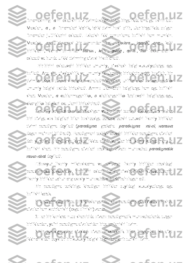 fonemasining   [ a ]ni   eslatishi   o‘z   tizimdoshlari   bilan   birgalikda   amalga   oshiriladi.
Masalan, [ a ], [ o ] fonemalari kichik, ichki tizim hosil qilib, ular birgalikda qolgan
fonemalar   juftliklarini   eslatadi.   Eslatish   ikki   tomonlama   bo‘lishi   ham   mumkin.
Masalan,   [ yuz ]   leksemasi   bir   tomondan   [bet],   [ chehra ],   [ jamol ],   [ oraz ]   kabi
birliklarni, ikkinchi tomondan [ burun ], [ ko‘z ], [ quloq ], [ qosh ], [ lab ] leksemalarini
eslatadi va bunda u ikki tizimning a’zosi hisoblanadi.
  Bir-birini   eslatuvchi   birliklar   umumiy,   o‘xshash   belgi-xususiyatlarga   ega
bo‘ladi.   Ana   shu   o‘xshashlik   va   umumiylik   ularning   birlashtiruvchi,   bog‘lab,   bir
tizimda   ushlab   turuvchi   belgilari   sanaladi.   Masalan,   unlilar   «sof   ovozga   egalik»
umumiy   belgisi   ostida   birlashadi.   Ammo   ular   farqli   belgilarga   ham   ega   bo‘lishi
shart. Masalan, [ a ] «ablanmaganlik», [ o ] «lablanganlik» farqlovchi  belgilarga ega,
«kenglik» belgilari esa ularni birlashtiradi.
Umumiy belgilari asosida birlashgan va bir-birini taqozo  etadigan, ammo har
biri   o‘ziga   xos   belgilari   bilan   boshqasiga   qarama-qarshi   turuvchi   lisoniy   birliklar
tizimi   paradigma   deyiladi   ( paradigma     grekcha     paradeigma   -   misol,   namuna
degan ma’noni bildiradi). Paradigmani tashkil etuvchi birliklar paradigma a’zolari
deb   yuritiladi.   Paradigma   kamida   ikkita   a’zoli   va   ular   bir   lisoniy   sathga   mansub
bo‘lishi   shart.   Bir   paradigma   a’zolari   orasidagi   o‘zaro   munosabat   paradigmatik
munosabat  deyiladi.
F.Sossyur   lisoniy   mikrosistema   va   umuman   lisoniy   birliklar   orasidagi
paradigmatik   (assotsiativ,   bir-birini   eslatib   turish,   o‘xshashlik)   munosabatlarini
lisoniy birliklar uchun eng asosiy munosabat sifatida baholagan edi.
Bir   paradigma   tarkibiga   kiradigan   birliklar   quyidagi   xususiyatlarga   ega
bo‘lishi kerak.
1.Paradigmadagi   bitta   birlik   eslanganda,   shu   paradigmaga   kiruvchi   boshqa
a’zolar ham xotirlanishi (esga olinishi) zarur.
2.Har bir konkret nutq sharoitida o‘zaro paradigmatik munosabatlarda turgan
birliklardan, ya’ni paradigma a’zolaridan bitta tanlanishi lozim.
3.Bir   paradigmaning   a’zolari   o‘zaro   o‘xshashlik   bilan   birga,   har   bir   a’zo
ikkinchisidan qaysidir bir xususiy belgisi bilan farqlanib turishi lozim. 