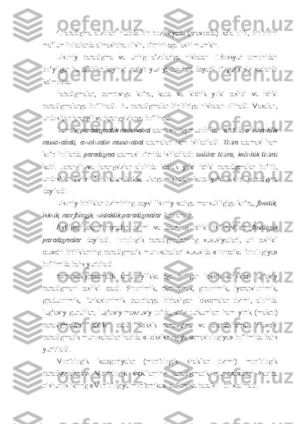 4.Paradigma   a’zolari   nutqda   bir   pozitsiyada   (mavqeda)   kela   olib,   bir-birini
ma’lum holatlarda almashtira olishi, o‘rnini egallashi mumkin.
Lisoniy   paradigma   va   uning   a’zolariga   nisbatan   F.Sossyur   tomonidan
qo‘yilgan  bu  talablar  keyingi  qariyb  yuz  yildan  beri   deyarli  o‘zgarishsiz   saqlanib
kelmoqda.   
Paradigmalar,   qamroviga   ko‘ra,   katta   va   kichik   yoki   tashqi   va   ichki
paradigmalarga   bo‘linadi.   Bu   paradigmalar   bir-biriga   nisbatan   olinadi.   Masalan,
undoshlar jarangli va jarangsizlarga bo‘linadi. 
Demak,  paradigmatik munosabat  atamasining muqobillari sifatida  o‘xshashlik
munosabati,   assotsiativ   munosabat   atamalari   ham   ishlatiladi.   Tizim   atamasi   ham
ko‘p   hollarda   paradigma   atamasi   o‘rnida  ishlatiladi:   unlilar   tizimi,   kelishik   tizimi
kabi.   Jarangli   va   jarangsizlar   alohida   kichik   yoki   ichki   paradigmalar   bo‘lib,
undoshlar   tizimi   bir   butun   holda   ularga   nisbatan   katta   yoki   tashqi   paradigma
deyiladi. 
Lisoniy   birliklar   tizimining   qaysi   lisoniy   sathga   mansubligiga   ko‘ra,   fonetik,
leksik, morfologik, sintaktik paradigmalar  farqlanadi. 
Aytilganidek,   fonemalar   tizimi   va   ularning   ichki   bo‘linishlari   fonologik
paradigmalar   deyiladi.   Fonologik   paradigmalarning   xususiyatlari,   uni   tashkil
etuvchi   birliklarning   paradigmatik   munosabatlari   xususida   «Fonetika-fonologiya»
bo‘limida bahs yuritiladi.
Semantik-grammatik   umumiylikka   ega   bo‘lgan   leksik   birliklar   lug‘aviy
paradigmani   tashkil   etadi.   Sinonimik,   partonimik,   giponimik,   iyerarxionimik,
graduonimik,   funktsionimik   qatorlarga   birlashgan   leksemalar   tizimi,   alohida
lug‘aviy   guruhlar,   lug‘aviy-mavzuviy   to‘da,   so‘z   turkumlari   ham   yirik   (makro)
paradigmalarni   tashkil   etadi.   Leksik   paradigma   va   ularda   amal   qiluvchi
paradigmatik munosabatlar haqida «Leksikologiya-semasiologiya» bo‘limida bahs
yuritiladi.
Morfologik   kategoriyalar   (morfologik   shakllar   tizimi)   morfologik
paradigmalardir.   Morfologik   shakllarning   paradigmatik   munosabatlari   haqida
tilshunoslikning «Morfologiya-morfemika»  bo‘limida batafsil   to‘xtalinadi. 