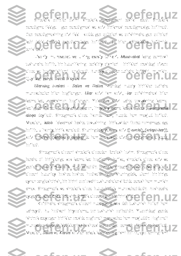 Sintaktik   qoliplar   tizimi   sintaktik   paradigmani   tashkil   etadi.   Sintaktik
paradigma   ikkiga   -   gap   paradigmasi   va   so‘z   birikmasi   paradigmasiga   bo‘linadi.
Gap   paradigmasining   o‘zi   ikki   -   sodda   gap   qoliplari   va   qo‘shimcha   gap   qoliplari
kabi   ichki   (mikro)   paradigmalarga   bo‘linadi.   Bu   bilan   «Sintaksis»   bo‘limida
tanishasiz.
Lisoniy   munosabat   va   uning   asosiy   turlari.   Munosabat   keng   qamrovli
tushuncha   bo‘lib,   bir   butunlikning     tarkibiy   qismlari   -   birliklari   orasidagi   o‘zaro
aloqa   va   bog‘lanishlarni     anglatadi.   Bunday   aloqalar   turlicha   bo‘lishi     mumkin.
Quyidagi gapga diqqat qilaylik:
Ularning   ismlari   -   Salim   va   Halim.   Bundagi   nutqiy   birliklar   turlicha
munosabatlar   bilan   bog‘langan.   Ular   so‘zi   ism   so‘zi,   -lar   qo‘shimchasi   bilan
ketma-ket,   zanjirsimon   bog‘langan.   Yoki   ism   so‘zi   uchta   tovushning   ketma-
ketligidan iborat. Bunday chiziqsimon, liniyaviy ketma-ketlik aloqasi,   sintagmatik
aloqa   deyiladi.   Sintagmatik   aloqa   lisonda   ham,   nutqda   ham   mavjud   bo‘ladi.
Masalan,   [ kitob ]   leksemasi   beshta   tovushning     birikuvidan   iborat   nomemaga   ega
bo‘lib, u lisoniy birlik sanaladi. Shuningdek, yasama so‘z (( suvchi ), ( ertapishar )),
so‘z   birikmasi   ( kitobni   o‘qimoq )   da   ham   birikuvchi   a’zolar   sintagmatik   aloqada
bo‘ladi.
      Sintagmatik   aloqani   sintaktik   aloqadan   farqlash   lozim.   Sintagmatik   aloqa
barcha   til   birliklariga   xos   ketma-ket   bog‘lanish   bo‘lsa,   sintaktik   aloqa   so‘z   va
gaplarning   hokim-tobelik   munosabatidir.   Demak,   sintagmatik   aloqa   va   sintaktik
aloqani   butunlay   boshqa-boshqa   hodisalar   ham,   shuningdek,   ularni   bir-biriga
aynan tenglashtirish, bir-birini qoplovchi tushunchalar sifatida qarash ham mumkin
emas.   Sintagmatik   va   sintaktik   aloqa   butun-bo‘lak   munosabatidadir.   Boshqacha
aytganda, sintaktik aloqa sintagmatik aloqaning bir ko‘rinishidir.
    Ko‘pincha   sintagmatik   aloqani   nutqqagina   xos   deb   tushunish   hollari   ham
uchraydi.   Bu   hodisani   biryoqlama,   tor   tushunish   oqibatidir.   Yuqoridagi   gapda
ishtirok etayotgan birliklar orasida pog‘onali munosabat ham mavjuddir. Pog‘onali
munosabat deganda birliklarning boshqasi tomonidan  qamrab olinishi tushuniladi.
Masalan,   Salim   va   Karim   so‘zlari erkak kishilarning ismi  bo‘lib, ayollarning ismi 