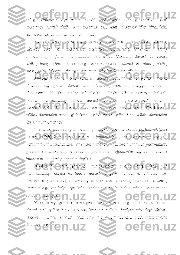 bo‘lgan   Halima   so‘ziga   qarama   qarshi   turadi.   Lekin   ularning   barchasini   [ ism ]
lekse-masi   qamrab   oladi.   [ ism ]   leksemasi   esa,   [ nom ]   leksemasi   bilan   birgalikda,
[ ot ] leksemasi tomonidan qamrab olinadi. 
Bu pog‘ona yuqoriga va quyiga qarab yana davom ettirilishi mumkin.  Demak,
[ Salim ],   [ ism ],   [ ot ]   leksemalari   pog‘onali   munosabatga   kirishgan.   Lisoniy
birliklarning   pog‘onali   munosabatlari   ikki   xildir.   Masalan,   [ daraxt ]   va   [ tana ],
[ ildiz ], [ barg ], [ shox ] birliklarining o‘zaro munosabati [ daraxt ] va [ olma ], [ o‘rik ],
[ nok ], [ gilos ] leksemalarining o‘zaro munosabatlaridan farq qiladi.
Avvalgi   pog‘onali   munosabatda   [ daraxt ]   butunni   va   qolganlari   qismni
ifodalab,   keyingisida   [ daraxt ]   turni   ifodalasa,   mevaning   muayyan   nomlarini
ifodalovchi     birliklar   turning   ko‘rinishlari   -   jinslar   sifatida   namoyon   bo‘ladi.
Ikkinchi   munosabatdagi   birliklar   [ daraxt ]   leksemasining   xususiy   ko‘rinishlari   -
juziylashishidir.   Birinchisida   esa   bunday   munosabat   mavjud   emas.   Shu   boisdan
« Gilos   daraxtdir »   tarzidagi   hukmni   aytish   mantiqiydir.   Biroq   « Ildiz   daraxtdir »
deyish mumkin emas.
Tilshunoslikda lisoniy birliklarning butun-bo‘lak munosabati  partonimik  ( part
- qicm, bo‘lak), tur-jins munosabatlari   giponimik   (tur-jins) munosabatlar  deyiladi.
Partonimik   munosabatlarga   kirishuvchi   qismni   ifodalovchi   birliklar   partonimlar ,
giponimik   munosabatga   kirishuvchi   jins   nomlari   giponimlar   deyiladi.   Butunlik
totonim  va tur nomi giperonim deyiladi.
O‘xshashlik   (paradigmatik)   munosabatlari   o‘zaro   teng   (pog‘onali
munosabatdagi [ daraxt ] va [ tana ],   [ daraxt ] va [ gilos ] birliklari semantik qamrovi
jihatdan teng emas edi), bir umumiy belgi asosida   birlashib, qator hosil qiluvchi,
ammo   o‘ziga   xos   belgilarga   ko‘ra   farqlanib   turuvchi   birliklarning   o‘zaro   muno-
sabatini ifodalaydi.
Yuqorida   aytilganidek,   paradigma   a’zolari   o‘zaro   teng   bo‘lib,   nutqda   bir   xil
o‘rinni  egallaydi va bir xil xususiyatlarga ega bo‘ladi. Berilgan misoldagi [ Salim ],
[ Karim ],   [Halima]   so‘zlari   o‘zaro   teng,   bir   xil   o‘rinda   kela   oladi,   biroq   o‘zaro
farqlarga ham ega. 