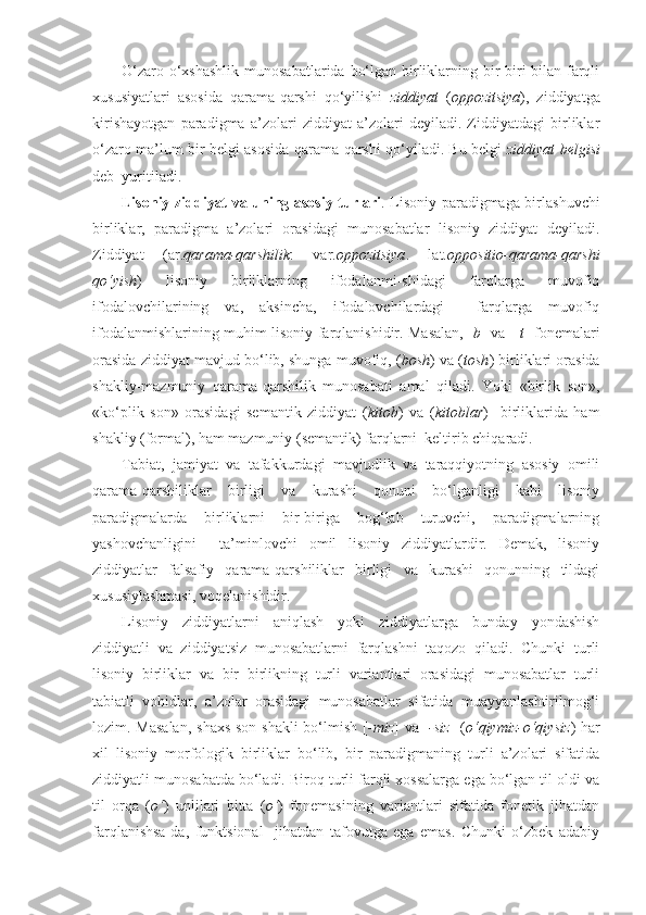 O‘zaro o‘xshashlik  munosabatlarida bo‘lgan birliklarning bir-biri bilan farqli
xususiyatlari   asosida   qarama-qarshi   qo‘yilishi   ziddiyat   ( oppozitsiya ),   ziddiyatga
kirishayotgan   paradigma   a’zolari   ziddiyat   a’zolari   deyiladi.   Ziddiyatdagi   birliklar
o‘zaro ma’lum bir belgi asosida qarama-qarshi qo‘yiladi. Bu belgi   ziddiyat belgisi
deb  yuritiladi.
Lisoniy ziddiyat va uning asosiy turlari . Lisoniy paradigmaga birlashuvchi
birliklar,   paradigma   a’zolari   orasidagi   munosabatlar   lisoniy   ziddiyat   deyiladi.
Ziddiyat   (ar. qarama-qarshilik :   var. oppozitsiya .   lat. oppositio-qarama-qarshi
qo‘yish )   lisoniy   birliklarning   ifodalanmi-shidagi   farqlarga   muvofiq
ifodalovchilarining   va,   aksincha,   ifodalovchilardagi     farqlarga   muvofiq
ifodalanmishlarining muhim lisoniy farqlanishidir. Masalan, [ b ] va   [ t ] fonemalari
orasida ziddiyat mavjud bo‘lib, shunga muvofiq, ( bosh ) va ( tosh ) birliklari orasida
shakliy-mazmuniy   qarama-qarshilik   munosabati   amal   qiladi.   Yoki   «birlik   son»,
«ko‘plik   son»   orasidagi   semantik   ziddiyat   ( kitob )   va   ( kitoblar )     birliklarida   ham
shakliy (formal), ham mazmuniy (semantik) farqlarni  keltirib chiqaradi.
Tabiat,   jamiyat   va   tafakkurdagi   mavjudlik   va   taraqqiyotning   asosiy   omili
qarama-qarshiliklar   birligi   va   kurashi   qonuni   bo‘lganligi   kabi   lisoniy
paradigmalarda   birliklarni   bir-biriga   bog‘lab   turuvchi,   paradigmalarning
yashovchanligini     ta’minlovchi   omil   lisoniy   ziddiyatlardir.   Demak,   lisoniy
ziddiyatlar   falsafiy   qarama-qarshiliklar   birligi   va   kurashi   qonunning   tildagi
xususiylashmasi, voqelanishidir.
Lisoniy   ziddiyatlarni   aniqlash   yoki   ziddiyatlarga   bunday   yondashish
ziddiyatli   va   ziddiyatsiz   munosabatlarni   farqlashni   taqozo   qiladi.   Chunki   turli
lisoniy   birliklar   va   bir   birlikning   turli   variantlari   orasidagi   munosabatlar   turli
tabiatli   vohidlar,   a’zolar   orasidagi   munosabatlar   sifatida   muayyanlashtirilmog‘i
lozim. Masalan,  shaxs-son shakli  bo‘lmish [ -miz ] va [ -siz ] ( o‘qiymiz-o‘qiysiz ) har
xil   lisoniy   morfologik   birliklar   bo‘lib,   bir   paradigmaning   turli   a’zolari   sifatida
ziddiyatli munosabatda bo‘ladi. Biroq turli farqli xossalarga ega bo‘lgan til oldi va
til   orqa   ( o‘ )   unlilari   bitta   ( o‘ )   fonemasining   variantlari   sifatida   fonetik   jihatdan
farqlanishsa-da,   funktsional     jihatdan   tafovutga   ega   emas.   Chunki   o‘zbek   adabiy 