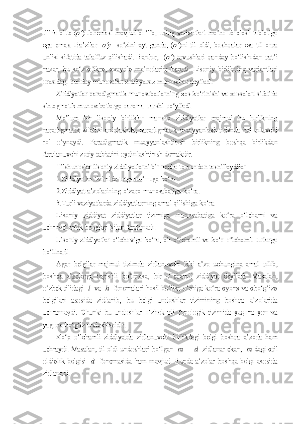 tilida bitta ( o‘ ) fonemasi mavjud bo‘lib, uning variantlari ma’no farqlash tabiatiga
ega   emas.   Ba’zilar   [ o‘y ]   so‘zini   ayt-ganda,   ( o‘ )ni   til   oldi,   boshqalar   esa   til   orqa
unlisi   sifatida   talaffuz   qilishadi.   Baribir,     ( o‘ )   tovushlari   qanday   bo‘lishidan   qat’i
nazar,   bu   so‘z   «fikr»,   «xayol»   ma’nolarini   beradi.   Lisoniy   birlikning   variantlari
orasidagi bunday munosabat ziddiyatsiz munosabat deyiladi.
Ziddiyatlar paradigmatik munosabatlarning xos ko‘rinishi va xossalari sifatida
sintagmatik munosabatlarga qarama-qarshi qo‘yiladi.
Ma’lum   bir   lisoniy   birliklar   mansub   ziddiyatlar   majmui   bu   birlikning
paradigmatik   sifatini   aniqlashda,   paradigmatik   muayyanlash-tirishda   hal   qiluvchi
rol   o‘ynaydi.   Paradigmatik   muayyanlashtirish   birlikning   boshqa   birlikdan
farqlanuvchi zotiy tabiatini oydinlashtirish demakdir.
Tilshunoslar lisoniy ziddiyatlarni bir necha tomondan tasniflaydilar:
1.Ziddiyatlar tizimida tutgan o‘rniga ko‘ra.
2.Ziddiyat a’zolarining o‘zaro munosabatiga ko‘ra.
3.Turli vaziyatlarda ziddiyatlarning amal qilishiga ko‘ra.
Lisoniy   ziddiyat   ziddiyatlar   tizimiga   munosabatiga   ko‘ra   o‘lchami   va
uchrovchanlik belgilari bilan farqlanadi.
Lisoniy ziddiyatlar o‘lchoviga ko‘ra, bir o‘lchamli va ko‘p o‘lchamli turlarga
bo‘linadi.
Agar   belgilar   majmui   tizimda   zidlanuvchi   ikki   a’zo   uchungina   amal   qilib,
boshqa   a’zolarga   tegishli   bo‘lmasa,   bir   o‘lchamli   ziddiyat   deyiladi.   Masalan,
o‘zbek tilidagi [ l ] va [ h ] fonemalari hosil bo‘lish o‘rniga ko‘ra «yon» va «bo‘g‘iz»
belgilari   asosida   zidlanib,   bu   belgi   undoshlar   tizimining   boshqa   a’zolarida
uchramaydi.   Chunki   bu   undoshlar   o‘zbek   tili   fonologik   tizimida   yagona   yon   va
yagona bo‘g‘iz undoshlaridir.
Ko‘p   o‘lchamli   ziddiyatda   zidlanuvchi   birlikdagi   belgi   boshqa   a’zoda   ham
uchraydi. Masalan, til oldi undoshlari bo‘lgan [ m ] - [ d ] zidlanar ekan, [ m ]dagi «til
oldi»lik   belgisi   [ d ]   fonemasida   ham   mavjud.   Bunda   a’zolar   boshqa   belgi   asosida
zidlanadi. 