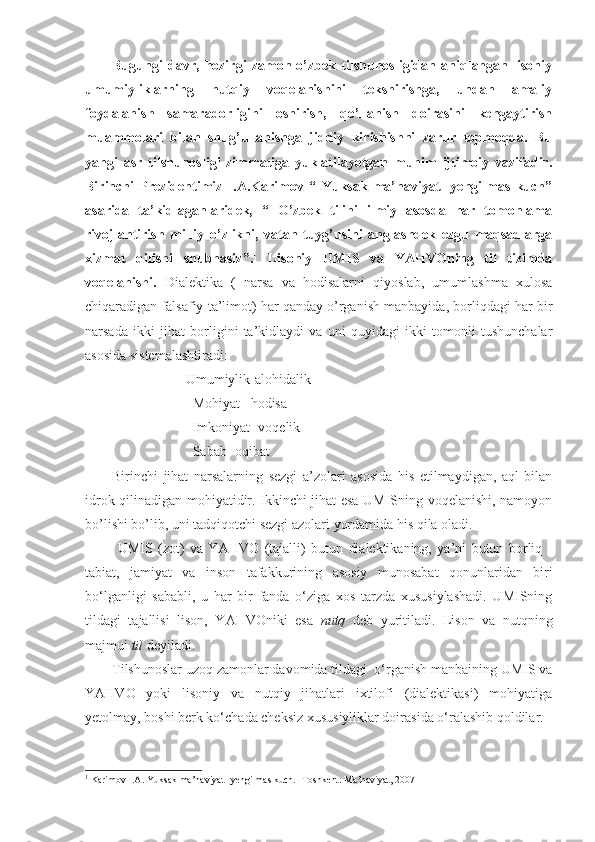 Bugungi   davr,   hozirgi   zamon   o’zbek   tilshunosligidan   aniqlangan   lisoniy
umumiyliklarning   nutqiy   voqelanishini   tekshirishga,   undan   amaliy
foydalanish   samaradorligini   oshirish,   qo’llanish   doirasini   kengaytirish
muammolari   bilan   shug’ullanishga   jiddiy   kirishishni   zarur   topmoqda.   Bu
yangi   asr   tilshunosligi   zimmatiga   yuklatilayotgan   muhim   ijtimoiy   vazifadir.
Birinchi   Prezidentimiz   I.A.Karimov   “   Yuksak   ma’naviyat-   yengilmas   kuch”
asarida   ta’kidlaganlaridek,   “   O’zbek   tilini   ilmiy   asosda   har   tomonlama
rivojlantirish   milliy   o’zlikni,   vatan   tuyg’usini   anglashdek   ezgu   maqsadlarga
xizmat   qilishi   shubhasiz”. 1
  Lisoniy   UMIS   va   YAHVOning   til   tizimda
voqelanishi.   Dialektika   (   narsa   va   hodisalarni   qiyoslab,   umumlashma   xulosa
chiqaradigan falsafiy ta’limot) har qanday o’rganish manbayida, borliqdagi har bir
narsada   ikki   jihat   borligini   ta’kidlaydi   va   uni   quyidagi   ikki   tomonli   tushunchalar
asosida sistemalashtiradi:
                     Umumiylik-alohidalik
                       Mohiyat –hodisa
                       Imkoniyat- voqelik
                       Sabab- oqibat   
Birinchi   jihat   narsalarning   sezgi   a’zolari   asosida   his   etilmaydigan,   aql   bilan
idrok qilinadigan mohiyatidir. Ikkinchi jihat esa UMISning voqelanishi, namoyon
bo’lishi bo’lib, uni tadqiqotchi sezgi azolari yordamida his qila oladi.
  UMIS   (zot)   va   Y А HVO   (tajalli)   butun   dialektikaning,   ya’ni   butun   borliq   -
tabiat,   jamiyat   va   inson   tafakkurining   asosiy   munosabat   qonunlaridan   biri
bo‘lganligi   sababli,   u   har   bir   fanda   o‘ziga   xos   tarzda   xususiylashadi.   UMISning
tildagi   tajallisi   lison,   Y А HVOniki   esa   nutq   deb   yuritiladi.   Lison   va   nutqning
majmui  til  deyiladi.
Tilshunoslar uzoq zamonlar davomida tildagi  o‘rganish manbaining UMIS va
Y А HVO   yoki   lisoniy   va   nutqiy   jihatlari   ixtilofi   (dialektikasi)   mohiyatiga
yetolmay, boshi berk ko‘chada cheksiz xususiyliklar doirasida o‘ralashib qoldilar.
1
  Karimov I.A. Yuksak ma’naviyat- yengilmas kuch.- Toshkent: Ma’naviyat, 2007 