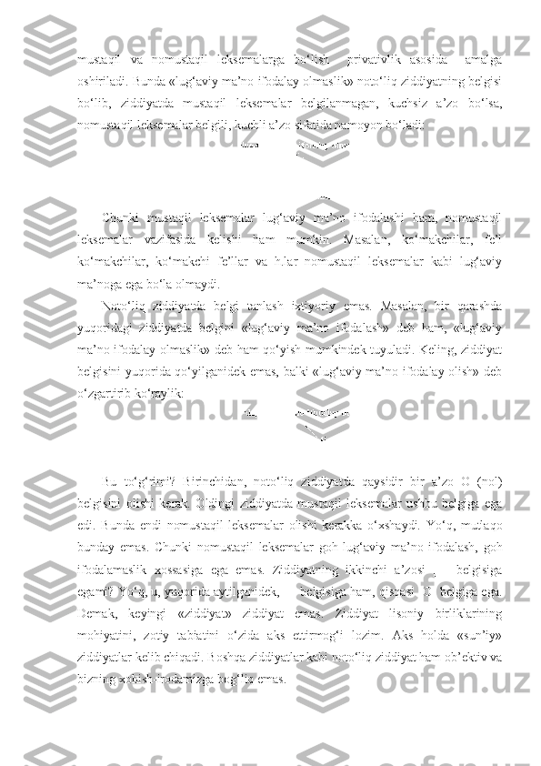 mustaqil   va   nomustaqil   leksemalarga   bo‘lish     privativlik   asosida     amalga
oshiriladi. Bunda «lug‘aviy ma’no ifodalay olmaslik» noto‘liq ziddiyatning belgisi
bo‘lib,   ziddiyatda   mustaqil   leksemalar   belgilanmagan,   kuchsiz   a’zo   bo‘lsa,
nomustaqil leksemalar belgili, kuchli a’zo sifatida namoyon bo‘ladi:
Chunki   mustaqil   leksemalar   lug‘aviy   ma’no   ifodalashi   ham,   nomustaqil
leksemalar   vazifasida   kelishi   ham   mumkin.   Masalan,   ko‘makchilar,   fe’l
ko‘makchilar,   ko‘makchi   fe’llar   va   h.lar   nomustaqil   leksemalar   kabi   lug‘aviy
ma’noga ega bo‘la olmaydi.
Noto‘liq   ziddiyatda   belgi   tanlash   ixtiyoriy   emas.   Masalan,   bir   qarashda
yuqoridagi   ziddiyatda   belgini   «lug‘aviy   ma’no   ifodalash»   deb   ham,   «lug‘aviy
ma’no ifodalay olmaslik» deb ham qo‘yish mumkindek tuyuladi. Keling, ziddiyat
belgisini yuqorida qo‘yilganidek emas, balki «lug‘aviy ma’no ifodalay olish» deb
o‘zgartirib ko‘raylik:                    
Bu   to‘g‘rimi?   Birinchidan,   noto‘liq   ziddiyatda   qaysidir   bir   a’zo   O   (nol)
belgisini   olishi   kerak.   Oldingi   ziddiyatda   mustaqil   leksemalar   ushbu   belgiga   ega
edi.   Bunda   endi   nomustaqil   leksemalar   olishi   kerakka   o‘xshaydi.   Yo‘q,   mutlaqo
bunday   emas.   Chunki   nomustaqil   leksemalar   goh   lug‘aviy   ma’no   ifodalash,   goh
ifodalamaslik   xossasiga   ega   emas.   Ziddiyatning   ikkinchi   a’zosi   [+]   belgisiga
egami? Yo‘q, u, yuqorida aytilganidek, [-] belgisiga ham, qisqasi [O] belgiga ega.
Demak,   keyingi   «ziddiyat»   ziddiyat   emas.   Ziddiyat   lisoniy   birliklarining
mohiyatini,   zotiy   tabiatini   o‘zida   aks   ettirmog‘i   lozim.   Aks   holda   «sun’iy»
ziddiyatlar kelib chiqadi. Boshqa ziddiyatlar kabi noto‘liq ziddiyat ham ob’ektiv va
bizning xohish-irodamizga bog‘liq emas.  