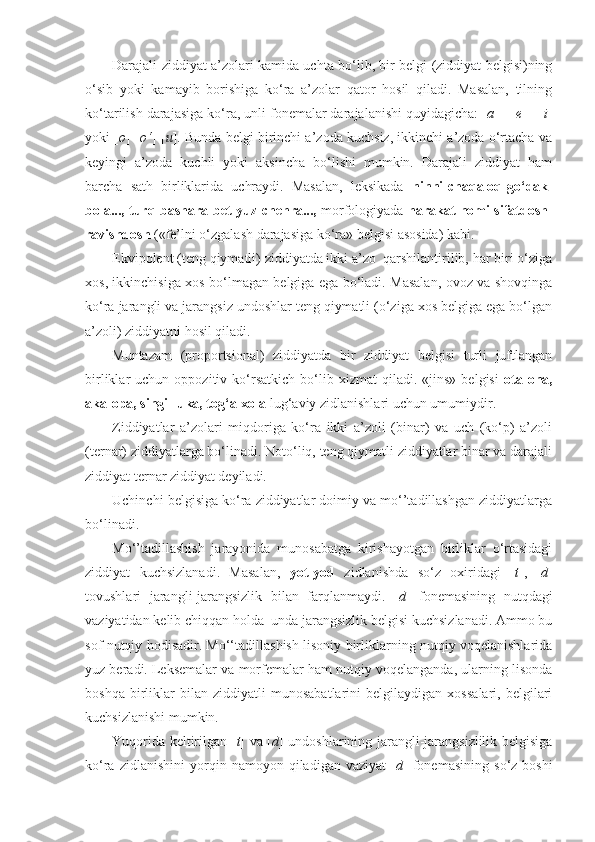 Darajali ziddiyat a’zolari kamida uchta bo‘lib, bir belgi (ziddiyat belgisi)ning
o‘sib   yoki   kamayib   borishiga   ko‘ra   a’zolar   qator   hosil   qiladi.   Masalan,   tilning
ko‘tarilish darajasiga ko‘ra, unli fonemalar darajalanishi quyidagicha: [ a ] - [ e ] - [ i ]
yoki [ o ]-[ o‘ ]-[ u ]. Bunda belgi birinchi a’zoda kuchsiz, ikkinchi a’zoda o‘rtacha va
keyingi   a’zoda   kuchli   yoki   aksincha   bo‘lishi   mumkin.   Darajali   ziddiyat   ham
barcha   sath   birliklarida   uchraydi.   Masalan,   leksikada   ninni-chaqaloq-go‘dak-
bola..., turq-bashara-bet-yuz-chehra...,  morfologiyada  harakat nomi-sifatdosh-
ravishdosh  («fe’lni o‘zgalash darajasiga ko‘ra» belgisi asosida) kabi. 
Ekvipolent (teng qiymatli) ziddiyatda ikki a’zo  qarshilantirilib, har biri o‘ziga
xos, ikkinchisiga xos bo‘lmagan belgiga ega bo‘ladi. Masalan, ovoz va shovqinga
ko‘ra jarangli va jarangsiz undoshlar teng qiymatli (o‘ziga xos belgiga ega bo‘lgan
a’zoli) ziddiyatni hosil qiladi.
Muntazam   (proportsional)   ziddiyatda   bir   ziddiyat   belgisi   turli   juftlangan
birliklar   uchun   oppozitiv  ko‘rsatkich   bo‘lib   xizmat   qiladi.   «jins»   belgisi   ota-ona,
aka-opa, singil-uka, tog‘a-xola  lug‘aviy zidlanishlari uchun umumiydir.
Ziddiyatlar   a’zolari   miqdoriga   ko‘ra   ikki   a’zoli   (binar)   va   uch   (ko‘p)   a’zoli
(ternar) ziddiyatlarga bo‘linadi. Noto‘liq, teng qiymatli ziddiyatlar binar va darajali
ziddiyat ternar ziddiyat deyiladi.
Uchinchi belgisiga ko‘ra ziddiyatlar doimiy va mo‘’tadillashgan ziddiyatlarga
bo‘linadi.
Mo‘’tadillashish   jarayonida   munosabatga   kirishayotgan   birliklar   o‘rtasidagi
ziddiyat   kuchsizlanadi.   Masalan,   yot-yod   zidlanishda   so‘z   oxiridagi   [ t ],   [ d ]
tovushlari   jarangli-jarangsizlik   bilan   farqlanmaydi.   [ d ]   fonemasining   nutqdagi
vaziyatidan kelib chiqqan holda  unda jarangsizlik belgisi kuchsizlanadi. Ammo bu
sof nutqiy hodisadir. Mo‘‘tadillashish lisoniy birliklarning nutqiy voqelanishlarida
yuz beradi. Leksemalar va morfemalar ham nutqiy voqelanganda, ularning lisonda
boshqa   birliklar   bilan   ziddiyatli   munosabatlarini   belgilaydigan   xossalari,   belgilari
kuchsizlanishi mumkin.
Yuqorida keltirilgan [ t ] va [ d ] undoshlarining jarangli-jarangsizlilik belgisiga
ko‘ra   zidlanishini   yorqin   namoyon  qiladigan   vaziyat   [ d ]   fonemasining   so‘z  boshi 