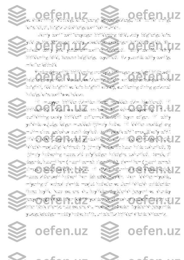 va   shovqinning   ishtirokiga   ko‘ra   jarangli   va   jarangsizlarga,   hosil   bo‘lish   o‘rniga
ko‘ra lab, til, bo‘g‘iz undoshlariga tasniflash mumkin.
  Lisoniy   tasnif   tasniflanayotgan   birliklarning   ichki,   zotiy   belgilariga   ko‘ra
yoki   muhim   bo‘lmagan   zohiriy   xossalariga   asoslangan   bo‘lishi   mumkin.   Shu
boisdan   tabiiy   yoki   yordamchi   tasniflar   farqlanadi.   Tabiiy   tasnifda   lisoniy
birliklarning   ichki,   barqaror   belgilariga     tayaniladi.   Biz   yuqorida   tabiiy   tasnifga
misollar keltirdik.
Yordamchi tasnifda birliklarning ontologik bo‘lmagan xossalarini bildiruvchi
belgilariga   tayaniladi.   Masalan,   «so‘zlarning   bo‘g‘in   sonlariga   ko‘ra»   (tasnifi   bir
bo‘g‘inli,   ikki   bo‘g‘inli   va   ko‘p   bo‘g‘inli   so‘zlar),   «unlilarning   tilning   gorizontal
holatiga ko‘ra tasnifi» va hakozo.
Til-   muayyan   birliklar   tizimidan   iborat   murakkab   tizim   hisoblanadi.   Til
birliklarining   o’ziga   xos   tabiati   professor   Sh.   Rahmatullayevning     “   Til
qurilishining   asosiy   birliklari”   qo’llanmasida   izchil   bayon   etilgan.   Til-   tabiiy
yo’sinda   vujudga   kelgan   murakkab   ijtimoiy   hodisa.   Til   kishilar   orasidagi   eng
muhim   aloqa-   aralashuv   quroli   deyiladi.   Bu   lingvistik   ta’rif   emas,   falsafiy   ta’rif.
Tilshunoslik   nuqtayi   nazardan   yondashilsa,   til   so’zini   ikki   xil   mundarija   bilan
ishlatish   mavjudligi   ko’rinadi:   1)   Ijtimoiy   hodisa   bir   butun   holda   tushuniladi,   2)
Ijtimoiy   hodisaning   nutqqa   zid   qo’yiladigan   holatigina   tushuniladi.   Demak,   til
deganda, butunni ham ( nutqni qamrab olgan holda), qismni ham ( nutqni qamrab
olmagan   holda)   tushunish   mavjud.   Til   so’zini   butunning   nomi   sifatida   saqlab,
nutqqa   zidlanuvchi   hodisani   lison   deb   atash   mumkin.   Lison-   kishilar   miyasida,
miyaning   til   xotirasi   qismida   mavjud   hodisalar   va   ularni   ishlatish   qoidalaridan
iborat   boylik.   Nutq   esa   ana   shu   boylikdan   foydalanish   jarayoni   va   shunday
jarayonning hosilasi. Lison kishi miyasida mavjud mavhum hodisa bo’lib, uni aql
bilan   idrok   qilamiz;   nutq   esa   ana   shu   mavhum   hodisadan   foydalanish   jarayonida
yuzaga keladigan moddiy hodisa bo’lib, uni talaffuz birliklari sifatida ishlatamiz. 