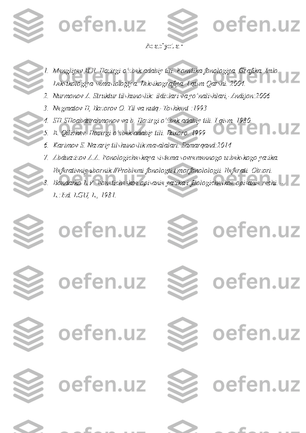 Adabiyotlar
1. Mengliyev B.R. Hozirgi o’zbek  adabiy  tili.  Fonetika-fonologiya. Grafika. Imlo. 
Leksikologiya-semasiologiya.  Leksikografiya.  I  qism  Qarshi. 2004.
2. Nurmonov   A .  Struktur   tilshunoslik :  ildizlari   va   yo ’ nalishlari ,- Andijon :2006
3. Negmatov   H ,  Bozorov   O .  Til   va   nutq .- Toshkent  :1993
4. SH.SHoabdura h monov va b.  H ozirgi  o ’zbek adabiy tili.  I   qism . 1980.
5. E. Qilichev.  H ozirgi   o ’ zbek   adabiy   tili .  Buxoro . 19 99
6. Karimov S. Nazariy tilshunoslik masalalari. Samarqand:2014
7. Abduazizоv A.A. Fоnоlоgichеskaya sistеma sоvrеmеnnоgо uzbеkskоgо yazika. 
Rеfеrativniy sbоrnik //Prоblеmi fоnоlоgii  i mоrfо nolo lоgii. Rеfеrati. Оbzоri.
8. Bоndarkо L.V. Fоnеtichеskое оpisaniе yazika i filоlоgichеskое оpisaniе rеchi. -
L .:Izd. LGU, L., 1981. 