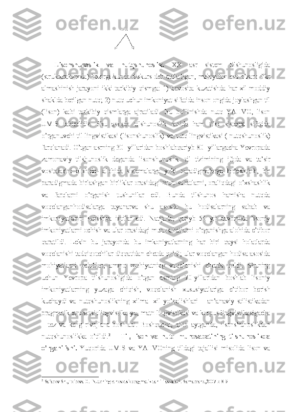 Lisonshunoslik   va   nutqshunoslik.   XX   asr   sistem   tilshunosligida
(strukturalizmda) hozirgi kunda diskurs deb ataladigan, mohiyatan esa o’zaro fikr
almashinish   jarayoni   ikki   tarkibiy   qismga:   1)   bevosita   kuzatishda   har   xil   moddiy
shaklda berilgan nutq; 2) nutq uchun imkoniyat sifatida inson ongida joylashgan til
(lison)   kabi   tarkibiy   qismlarga   ajratiladi.   Bu   bo’linishda   nutq   YAHVO,   lison
UMIS   tabiatlidir.   Shu   asosda   tilshunoslik   fanida   ham   tilni   sistema   sifatida
o’rganuvchi til lingvistikasi (lisonshunoslik) va nutq lingvistikasi ( nutqshunoslik)
farqlanadi. O’tgan asrning 30- yillaridan boshlabqariyb 80- yillargacha Yevropada
zamonaviy   tilshunoslik   deganda   lisonshunoslik-   til   tizimining   ifoda   va   ta’sir
vositalarini   alohida-   alohida   sistemalarga   yoki   paradigmalarga   birlashtirib,   bir
paradigmada birlashgan  birliklar  orasidagi  munosabatlarni,  oraliqdagi  o’xshashlik
va   farqlarni   o’rganish   tushunilar   edi.   Bunda   tilshunos   hamisha   nutqda
voqelanganhodisalarga   tayanarva   shu   asosda   bu   hodisalarning   sabab   va
imkoniyatlarini   ochishga   intilar   edi.   Natijada,   qariyb   50   yil   davomida   lisoniy
imkoniyatlarni ochish va ular orasidagi munosabatlarni o’rganishga alohida e’tibor
qaratildi.   Lekin   bu   jarayonda   bu   imkoniyatlarning   har   biri   qaysi   holatlarda
voqelanishi tadqiqotchilar diqqatidan chetda qoldi; ular voqelangan hodisa asosida
mohiyatlarni   ochdilar,   ammo   mohiyatning   voqelanishi   chetda   qoldi.   Shuning
uchun   Yevropa   tilshunosligida   o’tgan   asrning   70-yillaridan   boshlab   lisoniy
imkoniyatlarning   yuzaga   chiqish,   voqelanish   xususiyatlariga   e’tibor   berish
kuchaydi   va   nutqshunoslikning   xilma-   xil   yo’nalishlari   –   an’anaviy   stilistikadan
pragmatik etnosotsiolingvistika-yu, matn lingvistikasi va korpus lingvistikasigacha
–   tez   va   keng   rivojlana   boshladi.   Boshqacha,   qilib   aytganda,   lisonshunoslikdan
nutqshunoslikka   o’tildi. 2
      Til,   lison   va   nutq   munosabatining   tilshunoslikda
o’rganilishi.   Yuqorida   UMIS   va   Y А HVOning   tildagi   tajallisi   misolida   lison   va
2
  Safarov Sh.,Toirova G.  Nutqning etnosotsiopragmatik tahlili asoslari.-Samarqand,2007-b 8-9 