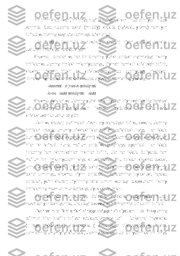 Bir-birini shartlovchi, bir-biriga bog‘liq bo‘lgan «lison - nutq qobilyati - nutq»
zanjirida   faqat   nutqqina   tashqi   (moddiy)   shaklda   (og‘zaki,   yozma)   namoyon
bo‘ladi va bizning sezgi a’zolarimizga ta’sir qiladi.
F.de   Sossyur   lison-nutq   munosabatini   shatranj   o‘yini   qoidalari   asosida
tushuntirib berishga harakat qilgan.
Shaxmat     donalari   va   har   bir   donaning   yurish   qoidasi   ongimizdagi   lisoniy
birliklar va ularning birikish imkoniyatlariga, o‘yinchi  bamisoli so‘zlovchi bo‘lib,
shaxmat   o‘yinini   bilishi   esa   so‘zlovchining   nutq   qobiliyatiga   o‘xshaydi.
Donalarning harakatlantirilishini nutqqa qiyoslash mumkin. Qiyoslang:
 shaxmat - o‘ynash qobiliyati 
 lison - nutq qobiliyati – nutq
Shaxmat donalari va ularning yurish imkoniyatlari o‘ynovchilarning barchasi
uchun   umumiy   bo‘lganligi   kabi   lisondan   foydalanish   ham   shu   tilda
so‘zlashuvchilar uchun tengdir.
Lison   va   shatranj   qurilmalari   o‘zaro   qiyoslanadigan   bo‘lsa,   avvalo,   ularning
birliklari   orasida   umumiy   o‘xshashliklar   borligini   ta’kidlash   lozim.   Har   ikkala
qurilma   ham   birliklar   sistemasi   (tizimi)   va   bu   birliklarning   o‘ziga   xos   vazifalari
bilan   ish   ko‘radi.   Bunda   ma’lum   qoida   va   qonunlarga   tayaniladi.   Har   ikkala
holatning   ham   ishtirokchilari   insonlar   bo‘lib,   ular   har   ikkala   faoliyatda   ham
ma’lum   bir     imkoniyatlarni   ishga   soluvchilardir.   Shu   boisdan   shaxmat   taxtasi,
uning   donalari,   shaxmat   o‘yinining   tashqi,   moddiy   tomonini   lisoniy   birliklarning
tashqi   tomoniga,   shaxmat   o‘yini   qoidalari   -   donalarining   joylashuvi,   harakat
qoidalari,   ya’ni   shatranj   o‘yinining   ichki   tomoni   xaqidagi   tasavvurlarni   lisoniy
birliklarning mazmun  mundarijasiga qiyoslash mumkin.
Lison   va   nutq   munosabatiga   dialektik,   dialektika   kategoriyalari   nuqtai
nazaridan yondashilganida, u haqdagi tasavvur va bilimlarimiz  to‘laqonli bo‘ladi.
Lison   va   nutq   farqlanishi   o’rtaga   qo’ygan   ziddiyatlar .   F.de.   Sossyurning
ta’limoti   bilan   bog’liq   bo’lgan   strukturalizmning   turli   –   funksional   lingvistika
(   Praga   tilshunosligi)   glossematika   (   Kopengagen   tilshunosligi)   va   boshqa
oqimlarning umumiyligi shundaki, ularning barchasi nutq faoliyatiniikki bir- biriga 