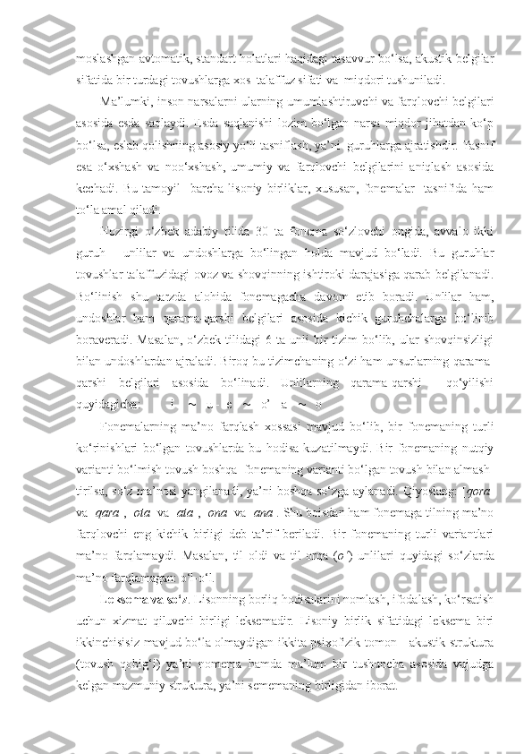 moslashgan avtomatik, standart holatlari haqidagi tasavvur bo‘lsa, akustik belgilar
sifatida bir turdagi tovushlarga xos  talaffuz sifati va  miqdori tushuniladi.
Ma’lumki, inson narsalarni ularning umumlashtiruvchi va farqlovchi belgilari
asosida   esda   saqlaydi.   Esda   saqlanishi   lozim   bo‘lgan   narsa   miqdor   jihatdan   ko‘p
bo‘lsa, eslab qolishning asosiy yo‘li tasniflash, ya’ni  guruhlarga ajratishdir. Tasnif
esa   o‘xshash   va   noo‘xshash,   umumiy   va   farqlovchi   belgilarini   aniqlash   asosida
kechadi.   Bu   tamoyil     barcha   lisoniy   birliklar,   xususan,   fonemalar     tasnifida   ham
to‘la amal qiladi.
Hozirgi   o‘zbek   adabiy   tilida   30   ta   fonema   so‘zlovchi   ongida,   avvalo   ikki
guruh   -   unlilar   va   undoshlarga   bo‘lingan   holda   mavjud   bo‘ladi.   Bu   guruhlar
tovushlar talaffuzidagi ovoz va shovqinning ishtiroki darajasiga qarab belgilanadi.
Bo‘linish   shu   tarzda   alohida   fonemagacha   davom   etib   boradi.   Unlilar   ham,
undoshlar   ham   qarama-qarshi   belgilari   asosida   kichik   guruhchalarga   bo‘linib
boraveradi.  Masalan,   o‘zbek   tilidagi  6  ta   unli  bir   tizim   bo‘lib,  ular   shovqinsizligi
bilan undoshlardan ajraladi. Biroq bu tizimchaning o‘zi ham unsurlarning qarama-
qarshi   belgilari   asosida   bo‘linadi.   Unlilarning   qarama-qarshi     qo‘yilishi
quyidagicha:  i         u -  e        o’ - a        o
Fonemalarning   ma’no   farqlash   xossasi   mavjud   bo‘lib,   bir   fonemaning   turli
ko‘rinishlari   bo‘lgan   tovushlarda   bu   hodisa   kuzatilmaydi.   Bir   fonemaning   nutqiy
varianti bo‘lmish tovush boshqa  fonemaning varianti bo‘lgan tovush bilan almash-
tirilsa, so‘z ma’nosi yangilanadi, ya’ni boshqa so‘zga aylanadi. Qiyoslang: [ qora ]
va [ qara ], [ ota ] va [ ata ], [ ona ] va [ ana ]. Shu boisdan ham fonemaga tilning ma’no
farqlovchi   eng   kichik   birligi   deb   ta’rif   beriladi.   Bir   fonemaning   turli   variantlari
ma’no   farqlamaydi.   Masalan,   til   oldi   va   til   orqa   ( o‘ )   unlilari   quyidagi   so‘zlarda
ma’no farqlamagan: o‘l-o‘l.
Leksema va so‘z . Lisonning borliq hodisalarini nomlash, ifodalash, ko‘rsatish
uchun   xizmat   qiluvchi   birligi   leksemadir.   Lisoniy   birlik   sifatidagi   leksema   biri
ikkinchisisiz mavjud bo‘la olmaydigan ikkita psixofizik tomon - akustik struktura
(tovush   qobig‘i)   ya’ni   nomema   hamda   ma’lum   bir   tushuncha   asosida   vujudga
kelgan mazmuniy struktura, ya’ni sememaning birligidan iborat. 