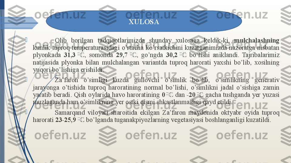 
Olib  borilgan  tadqiqotlarimizda  shunday  xulosaga  keldik-ki,  mulchalashning  
kunlik  tuproq  temperaturasidagi  o’rtacha  ko’rsatkichini  kuzatganimizda  nazoratga  nisbatan 
plyonkada  31,3   0
С ,  somonda  29,7   0
С ,  go’ngda  30,2   0
С   bo’lishi  aniklandi.  Tajribalarimiz 
natijasida  plyonka  bilan  mulchalangan  variantda  tuproq  harorati  yaxshi  bo’lib,  xosilning 
yuqori bo’lishiga erishildi. 

Za’faron  o’simligi  kuzda  gullovchi  o’simlik  bo’lib,  o’simlikning  generativ 
jarayonga  o’tishida  tuproq  haroratining  normal  bo’lishi,  o’simlikni  jadal  o’sishiga  zamin 
yaratib beradi. Qish oylarida havo haroratining  0   0
С  dan  -20   0
С  gacha tushganda yer yuzasi 
muzlaganda ham o’simlikning yer ostki qismi shkastlanmasligi qayd etildi. 

Samarqand  viloyati  sharoitida  ekilgan  Za’faron  maydonida  oktyabr  oyida  tuproq 
harorati  23-25,9   0
С  bo’lganda tuganakpiyozlarning vegetasiyasi boshlanganligi kuzatildi. XULOSA              