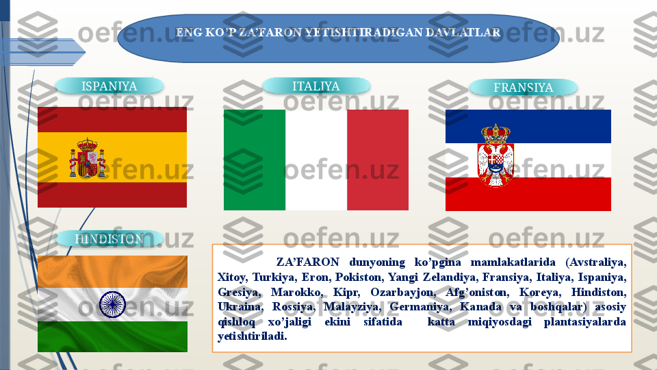 ISPANIYA ITALIYA
FRANSIYA
HINDISTON
 
  ZA’FARON  dunyoning  ko’pgina  mamlakatlarida  (Avstraliya, 
Xitoy,  Turkiya,  Eron,  Pokiston,  Yangi  Zelandiya,  Fransiya,  Italiya,  Ispaniya, 
Gresiya,  Marokko,  Kipr,  Ozarbayjon,  Afg’oniston,  Koreya,  Hindiston, 
Ukraina,  Rossiya,  Malayziya,  Germaniya,  Kanada  va  boshqalar)  asosiy 
qishloq  xo’jaligi  ekini  sifatida    katta  miqiyosdagi  plantasiyalarda 
yetishtiriladi.ENG K O’ P ZA’FARON YETISHTIRADIGAN DAVLATLAR
                   