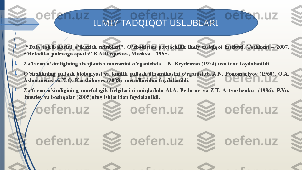 
  “ Dala  tajribalarini  o’tkazish  uslublari”.  O’zbekiston  paxtachilik  ilmiy-tadqiqot  instituti.  Toshkent  –  2007. 
“Metodika polevogo op ы ta” B.A.Dospexov., Moskva – 1985. 

Za’faron o’simligining rivojlanish maromini o’rganishda  I.N. Beydeman (1974) usulidan foydalanildi. 

O’simlikning  gullash  biologiyasi  va  kunlik  gullash  dinamikasini  o’rganishda A.N.  Ponomariyov  (1960),  O.A. 
Ashurmetov va X.Q. Karshibayev (2008)  metodlaridan foydalanildi.

Za’faron  o’simligining  morfologik  belgilarini  aniqlashda  Al.A.  Fedorov  va  Z.T.  Artyushenko    (1986),  P.Yu. 
Jmыlev va boshqalar (2005)ning ishlaridan foydalanildi. 
  ILMIY  TA DQIQOT USLUBLARI
               