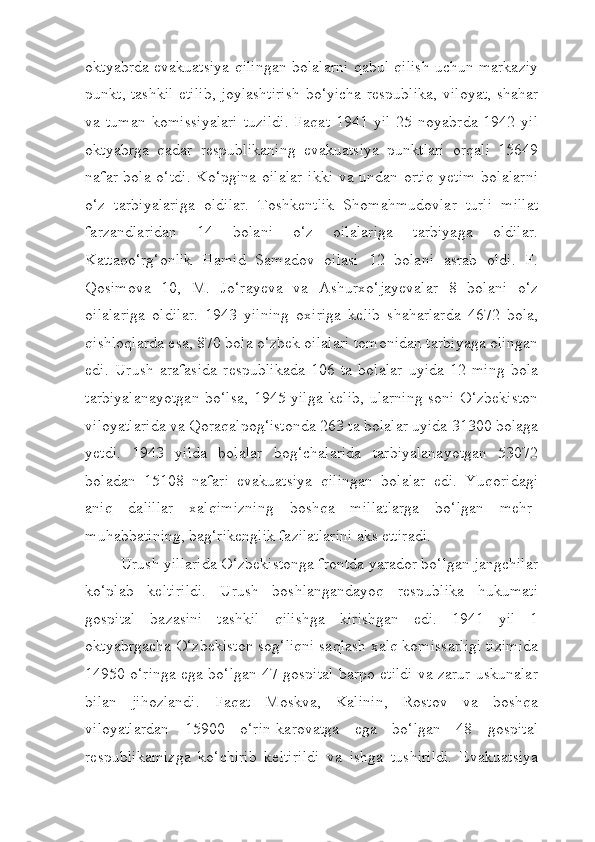 oktyabrda evakuatsiya qilingan bolalarni qabul qilish uchun markaziy
punkt, tashkil  etilib, joylashtirish bo‘yicha respublika, viloyat, shahar
va   tuman   komissiyalari   tuzildi.   Faqat   1941   yil   25   noyabrda   1942   yil
oktyabrga   qadar   respublikaning   evakuatsiya   punktlari   orqali   15649
nafar bola o‘tdi. Ko‘pgina  oilalar  ikki va undan ortiq  yetim  bolalarni
o‘z   tarbiyalariga   oldilar.   Toshkentlik   Shomahmudovlar   turli   millat
farzandlaridan   14   bolani   o‘z   oilalariga   tarbiyaga   oldilar.
Kattaqo‘rg‘onlik   Hamid   Samadov   oilasi   12   bolani   asrab   oldi.   F.
Qosimova   10,   M.   Jo‘rayeva   va   Ashurxo‘jayevalar   8   bolani   o‘z
oilalariga   oldilar.   1943   yilning   oxiriga   kelib   shaharlarda   4672   bola,
qishloqlarda esa, 870 bola o‘zbek oilalari tomonidan tarbiyaga olingan
edi.   Urush   arafasida   respublikada   106   ta   bolalar   uyida   12   ming   bola
tarbiyalanayotgan  bo‘lsa, 1945 yilga kelib, ularning soni O‘zbekiston
viloyatlarida va Qoraqalpog‘istonda 263 ta bolalar uyida 31300 bolaga
yetdi.   1943   yilda   bolalar   bog‘chalarida   tarbiyalanayotgan   53072
boladan   15108   nafari   evakuatsiya   qilingan   bolalar   edi.   Yuqoridagi
aniq   dalillar   xalqimizning   boshqa   millatlarga   bo‘lgan   mehr-
muhabbatining, bag‘rikenglik fazilatlarini aks ettiradi.
Urush yillarida O‘zbekistonga frontda yarador bo‘lgan jangchilar
ko‘plab   keltirildi.   Urush   boshlangandayoq   respublika   hukumati
gospital   bazasini   tashkil   qilishga   kirishgan   edi.   1941   yil   1
oktyabrgacha O‘zbekiston sog‘liqni saqlash xalq komissarligi tizimida
14950 o‘ringa ega bo‘lgan 47 gospital barpo etildi va zarur uskunalar
bilan   jihozlandi.   Faqat   Moskva,   Kalinin,   Rostov   va   boshqa
viloyatlardan   15900   o‘rin-karovatga   ega   bo‘lgan   48   gospital
respublikamizga   ko‘chirib   keltirildi   va   ishga   tushirildi.   Evakuatsiya 