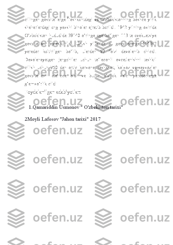 qilingan  gospitallarga  Toshkentdagi  va  O‘zbekistonning  boshqa   yirik
shaharlardagi   eng   yaxshi   binolar   ajratib   berildi.   1942   yilning   oxirida
O‘zbekiston   hududida   39140   o‘ringa   ega   bo‘lgan   113   ta   evakuatsiya
gospitallari   joylashtirildi.   Urush   yillarida   bu   gospitallarga   164382
yarador   keltirilgan   bo‘lib,   ulardan   87   foizi   davolanib   chiqdi.
Davolanayotgan   jangchilar   uchun   to‘laqonli   ovqatlanishni   tashkil
qilish   uchun   750   dan   ortiq   korxona,   tashkilot,   kolxoz   va   savxozlar
gospitallarni   otaliqqa   oldi   va   butun   o‘zbek   xalqi   yaradorlarga
g‘amxo‘rlik qildi
Foydalanilgan adabiyotlar:
   1.Qamariddin Usmonov " O'zbekiston tarixi"
    
2Moyli Lafosov "Jahon tarixi" 2017
    