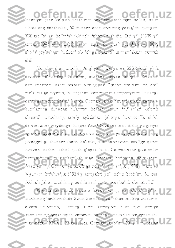 Insoniyat   juda   ko ‘ plab   urushlarni   boshidan   kechirgan   bo ‘ lib ,   bular
ichida   eng   dahshatlisi ,   50   mlndan   ortiq   kishining   yostig ‘ ini   quritgan ,
XX   asr   foj e asi   bo ‘ lmish   ikkinchi   jahon   urushidir .   Olti   yil   (1939   yil
sentabr -1945   yil   sentabr )   davom   etgan   bu   urush   yer   sharining   80%
aholisi   joylashgan   hududni   o ‘ z   ichiga   olgan  61  ta   mamlakatni   qamrab
oldi .
Ikkinchi   jahon   urushini   Angliya ,   Fransiya   va   SSSR   kabi   yirik
davlatlar   o ‘ rtasidagi   ixtiloflar ,   xususan ,   paydo   bo ‘ lgan   dastlabki
damlaridanoq   tashqi   siyosat   strategiyasi   “ jahon   proletar   inqilobi ”
mafkurasiga   tayanib ,   butunjahon   kommunistik   imperiyasini   tuzishga
qaratilgan   sovet   davlati   hamda   Germaniya   va   Yaponiya   kabi   agressiv
kuchlarning   dunyoga   hukmron   bo ‘ lish   uchun   intilishlari   keltirib
chiqardi .   Urushning   asosiy   aybdorlari   jahonga   hukmronlik   qilish
da ’ vosi   bilan   maydonga   chiqqan   Adolf   Gitler   va   Iosif   Stalin   yurgizgan
agressiv   siyosat   bo ‘ ldi .   Fransiya   va   Angliya   siyosiy   yetakchilarining
javobgarligi   shundan   iborat   bo ‘ ldiki ,   ular   bolshevizm   xavfiga   qarshi
turuvchi   kuchni   tashkil   qilish   g ‘ oyasi   bilan   Germaniyada   gitlerchilar
partiyasining   mustahkamlashuviga   yordam   beribgina   qolmasdan ,
Avstriyaning   Germaniya   tarkibiga   qo ‘ shib   olinishiga   (1938 y   mart )   va
Myunxen   bitishuviga   (1938   y   sentyabr )   yo ‘ l   ochib   berdilar .   Bu   esa,
Ikkinchi jahon urushining boshlanishi uchun asos bo‘lib xizmat qildi.
30-yillar   oxirlarida   xalqaro   keskinlikning   va   ikkinchi   jahon
urushining boshlanishida Stalin boshliq sovet rahbarlari kapitalistlarni
o‘zaro   urushtirib,   ularning   kuchi   kamayishi   bilan   qizil   armiya
kuchlarining   qaqshatqich   zarbasini   berishga   intilishlari   va   aynan   shu
maqsadda   1939-yil   23-avgustda   Germaniya   bilan   10   yil   muddatga 