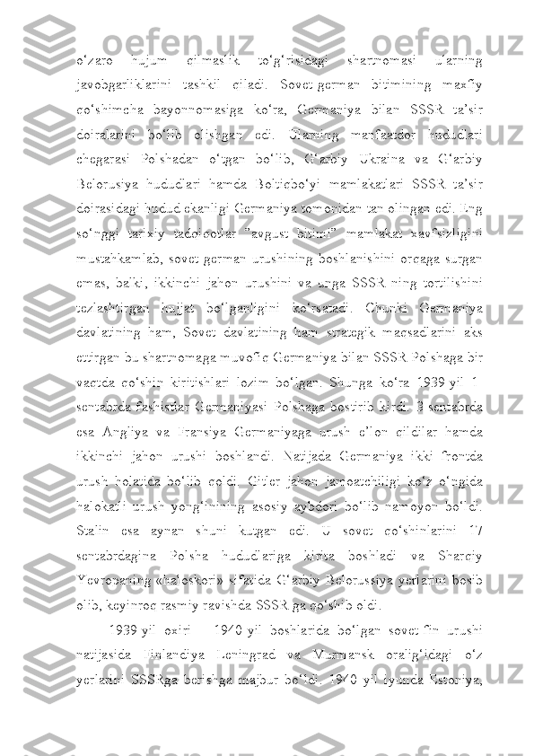 o‘zaro   hujum   qilmaslik   to‘g‘risidagi   shartnomasi   ularning
javobgarliklarini   tashkil   qiladi.   Sovet-german   bitimining   maxfiy
qo‘shimcha   bayonnomasiga   ko‘ra,   Germaniya   bilan   SSSR   ta’sir
doiralarini   bo‘lib   olishgan   edi.   Ularning   manfaatdor   hududlari
chegarasi   Polshadan   o‘tgan   bo‘lib,   G‘arbiy   Ukraina   va   G‘arbiy
Belorusiya   hududlari   hamda   Boltiqbo‘yi   mamlakatlari   SSSR   ta’sir
doirasidagi hudud ekanligi Germaniya tomonidan tan olingan edi. Eng
so‘nggi   tarixiy   tadqiqotlar   ”avgust   bitimi”   mamlakat   xavfsizligini
mustahkamlab,   sovet-german   urushining   boshlanishini   orqaga   surgan
emas,   balki,   ikkinchi   jahon   urushini   va   unga   SSSR   ning   tortilishini
tezlashtirgan   hujjat   bo‘lganligini   ko‘rsatadi.   Chunki   Germaniya
davlatining   ham,   Sovet   davlatining   ham   strategik   maqsadlarini   aks
ettirgan bu shartnomaga muvofiq Germaniya bilan SSSR Polshaga bir
vaqtda   qo‘shin   kiritishlari   lozim   bo‘lgan.   Shunga   ko‘ra   1939-yil   1-
sentabrda   fashistlar   Germaniyasi   Polshaga   bostirib   kirdi.   3-sentabrda
esa   Angliya   va   Fransiya   Germaniyaga   urush   e’lon   qildilar   hamda
ikkinchi   jahon   urushi   boshlandi.   Natijada   Germaniya   ikki   frontda
urush   holatida   bo‘lib   qoldi.   Gitler   jahon   jamoatchiligi   ko‘z   o‘ngida
halokatli   urush   yong‘inining   asosiy   aybdori   bo‘lib   namoyon   bo‘ldi.
Stalin   esa   aynan   shuni   kutgan   edi.   U   sovet   qo‘shinlarini   17
sentabrdagina   Polsha   hududlariga   kirita   boshladi   va   Sharqiy
Yevropaning  «haloskori» sifatida  G‘arbiy  Belorussiya  yerlarini  bosib
olib, keyinroq rasmiy ravishda SSSR ga qo‘shib oldi. 
1939-yil   oxiri   –   1940-yil   boshlarida   bo‘lgan   sovet-fin   urushi
natijasida   Finlandiya   Leningrad   va   Murmansk   oralig‘idagi   o‘z
yerlarini   SSSRga   berishga   majbur   bo‘ldi.   1940   yil   iyunda   Estoniya, 